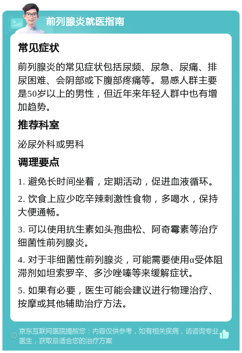 前列腺炎就医指南 常见症状 前列腺炎的常见症状包括尿频、尿急、尿痛、排尿困难、会阴部或下腹部疼痛等。易感人群主要是50岁以上的男性，但近年来年轻人群中也有增加趋势。 推荐科室 泌尿外科或男科 调理要点 1. 避免长时间坐着，定期活动，促进血液循环。 2. 饮食上应少吃辛辣刺激性食物，多喝水，保持大便通畅。 3. 可以使用抗生素如头孢曲松、阿奇霉素等治疗细菌性前列腺炎。 4. 对于非细菌性前列腺炎，可能需要使用α受体阻滞剂如坦索罗辛、多沙唑嗪等来缓解症状。 5. 如果有必要，医生可能会建议进行物理治疗、按摩或其他辅助治疗方法。