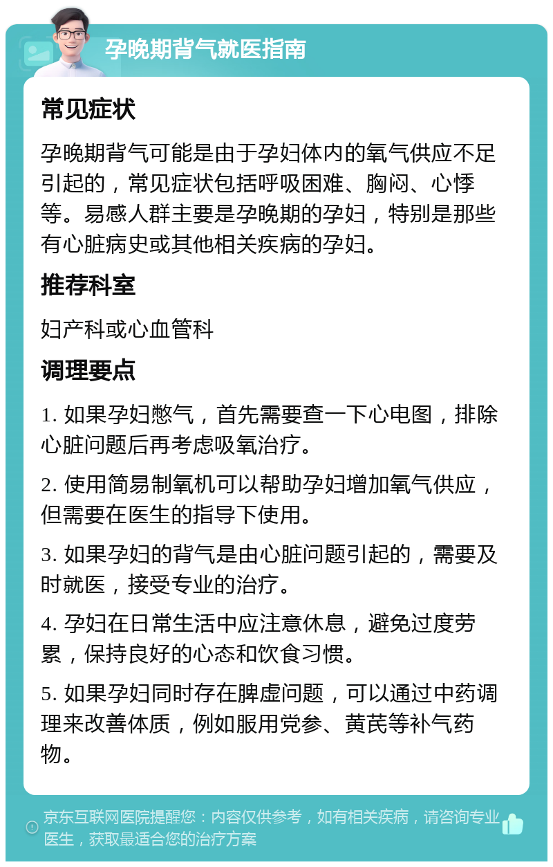 孕晚期背气就医指南 常见症状 孕晚期背气可能是由于孕妇体内的氧气供应不足引起的，常见症状包括呼吸困难、胸闷、心悸等。易感人群主要是孕晚期的孕妇，特别是那些有心脏病史或其他相关疾病的孕妇。 推荐科室 妇产科或心血管科 调理要点 1. 如果孕妇憋气，首先需要查一下心电图，排除心脏问题后再考虑吸氧治疗。 2. 使用简易制氧机可以帮助孕妇增加氧气供应，但需要在医生的指导下使用。 3. 如果孕妇的背气是由心脏问题引起的，需要及时就医，接受专业的治疗。 4. 孕妇在日常生活中应注意休息，避免过度劳累，保持良好的心态和饮食习惯。 5. 如果孕妇同时存在脾虚问题，可以通过中药调理来改善体质，例如服用党参、黄芪等补气药物。