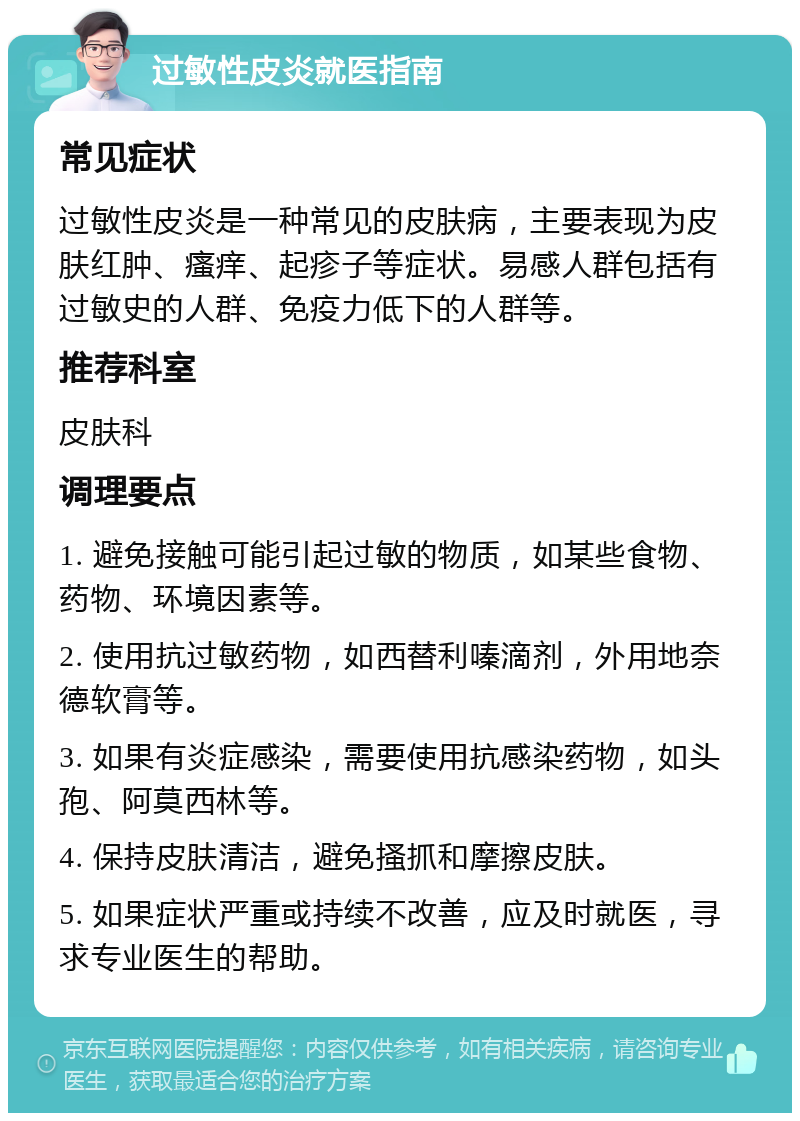 过敏性皮炎就医指南 常见症状 过敏性皮炎是一种常见的皮肤病，主要表现为皮肤红肿、瘙痒、起疹子等症状。易感人群包括有过敏史的人群、免疫力低下的人群等。 推荐科室 皮肤科 调理要点 1. 避免接触可能引起过敏的物质，如某些食物、药物、环境因素等。 2. 使用抗过敏药物，如西替利嗪滴剂，外用地奈德软膏等。 3. 如果有炎症感染，需要使用抗感染药物，如头孢、阿莫西林等。 4. 保持皮肤清洁，避免搔抓和摩擦皮肤。 5. 如果症状严重或持续不改善，应及时就医，寻求专业医生的帮助。