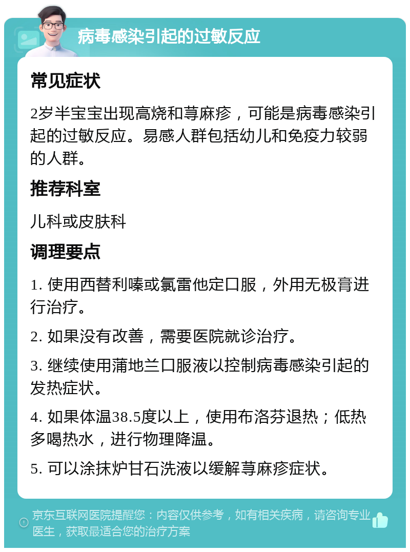 病毒感染引起的过敏反应 常见症状 2岁半宝宝出现高烧和荨麻疹，可能是病毒感染引起的过敏反应。易感人群包括幼儿和免疫力较弱的人群。 推荐科室 儿科或皮肤科 调理要点 1. 使用西替利嗪或氯雷他定口服，外用无极膏进行治疗。 2. 如果没有改善，需要医院就诊治疗。 3. 继续使用蒲地兰口服液以控制病毒感染引起的发热症状。 4. 如果体温38.5度以上，使用布洛芬退热；低热多喝热水，进行物理降温。 5. 可以涂抹炉甘石洗液以缓解荨麻疹症状。