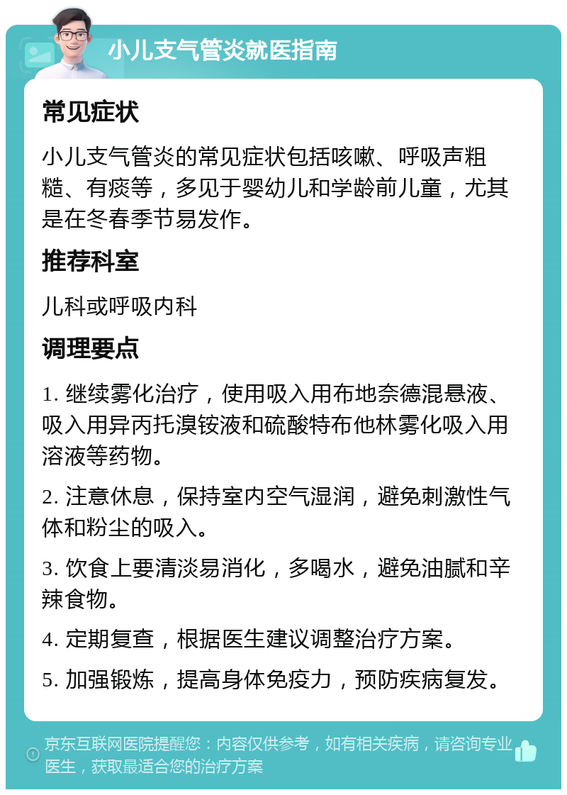 小儿支气管炎就医指南 常见症状 小儿支气管炎的常见症状包括咳嗽、呼吸声粗糙、有痰等，多见于婴幼儿和学龄前儿童，尤其是在冬春季节易发作。 推荐科室 儿科或呼吸内科 调理要点 1. 继续雾化治疗，使用吸入用布地奈德混悬液、吸入用异丙托溴铵液和硫酸特布他林雾化吸入用溶液等药物。 2. 注意休息，保持室内空气湿润，避免刺激性气体和粉尘的吸入。 3. 饮食上要清淡易消化，多喝水，避免油腻和辛辣食物。 4. 定期复查，根据医生建议调整治疗方案。 5. 加强锻炼，提高身体免疫力，预防疾病复发。