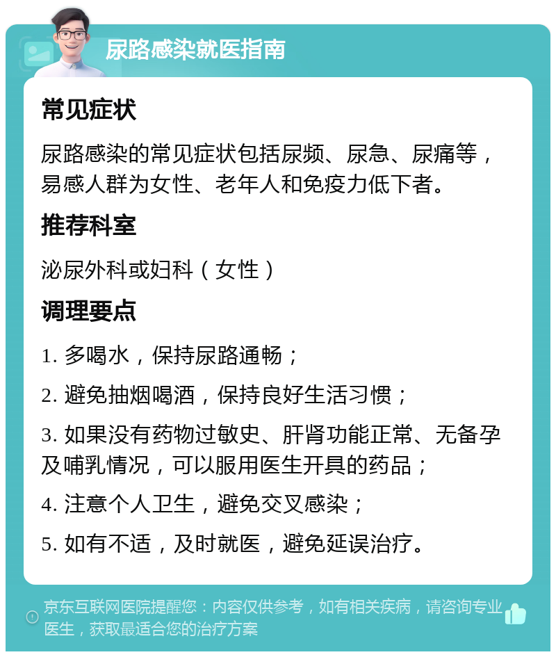 尿路感染就医指南 常见症状 尿路感染的常见症状包括尿频、尿急、尿痛等，易感人群为女性、老年人和免疫力低下者。 推荐科室 泌尿外科或妇科（女性） 调理要点 1. 多喝水，保持尿路通畅； 2. 避免抽烟喝酒，保持良好生活习惯； 3. 如果没有药物过敏史、肝肾功能正常、无备孕及哺乳情况，可以服用医生开具的药品； 4. 注意个人卫生，避免交叉感染； 5. 如有不适，及时就医，避免延误治疗。