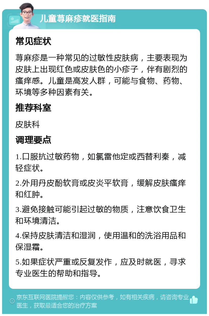 儿童荨麻疹就医指南 常见症状 荨麻疹是一种常见的过敏性皮肤病，主要表现为皮肤上出现红色或皮肤色的小疹子，伴有剧烈的瘙痒感。儿童是高发人群，可能与食物、药物、环境等多种因素有关。 推荐科室 皮肤科 调理要点 1.口服抗过敏药物，如氯雷他定或西替利秦，减轻症状。 2.外用丹皮酚软膏或皮炎平软膏，缓解皮肤瘙痒和红肿。 3.避免接触可能引起过敏的物质，注意饮食卫生和环境清洁。 4.保持皮肤清洁和湿润，使用温和的洗浴用品和保湿霜。 5.如果症状严重或反复发作，应及时就医，寻求专业医生的帮助和指导。