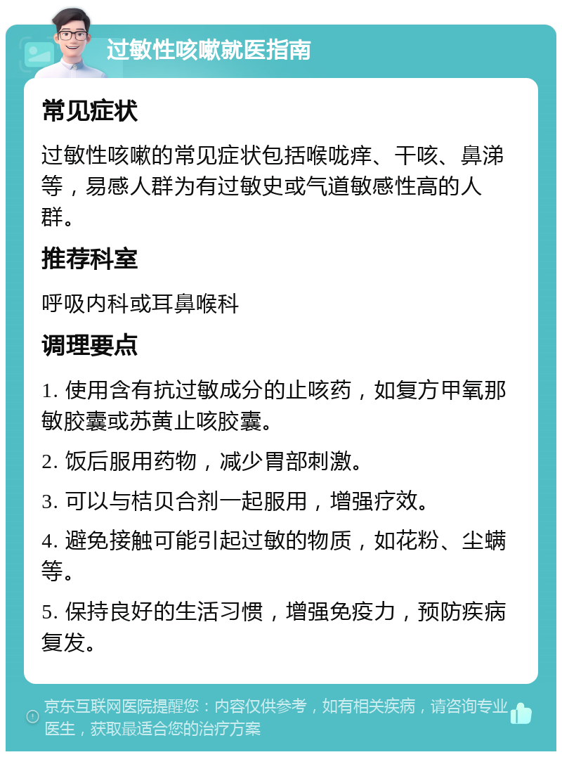 过敏性咳嗽就医指南 常见症状 过敏性咳嗽的常见症状包括喉咙痒、干咳、鼻涕等，易感人群为有过敏史或气道敏感性高的人群。 推荐科室 呼吸内科或耳鼻喉科 调理要点 1. 使用含有抗过敏成分的止咳药，如复方甲氧那敏胶囊或苏黄止咳胶囊。 2. 饭后服用药物，减少胃部刺激。 3. 可以与桔贝合剂一起服用，增强疗效。 4. 避免接触可能引起过敏的物质，如花粉、尘螨等。 5. 保持良好的生活习惯，增强免疫力，预防疾病复发。