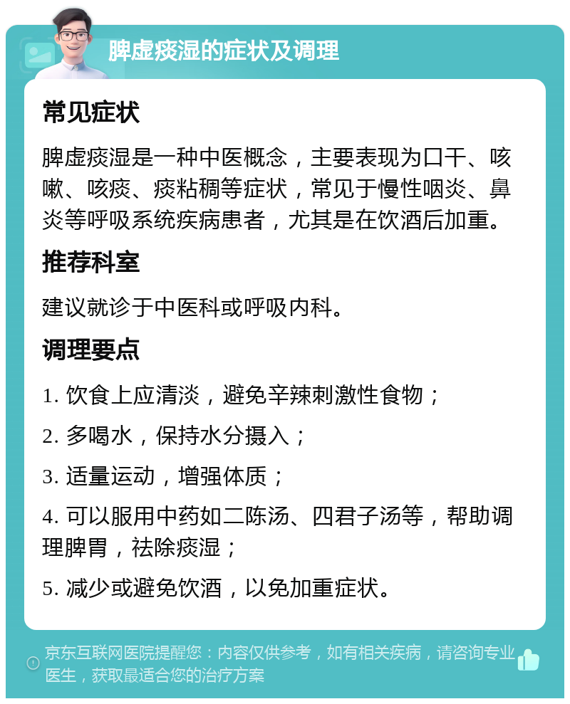 脾虚痰湿的症状及调理 常见症状 脾虚痰湿是一种中医概念，主要表现为口干、咳嗽、咳痰、痰粘稠等症状，常见于慢性咽炎、鼻炎等呼吸系统疾病患者，尤其是在饮酒后加重。 推荐科室 建议就诊于中医科或呼吸内科。 调理要点 1. 饮食上应清淡，避免辛辣刺激性食物； 2. 多喝水，保持水分摄入； 3. 适量运动，增强体质； 4. 可以服用中药如二陈汤、四君子汤等，帮助调理脾胃，祛除痰湿； 5. 减少或避免饮酒，以免加重症状。