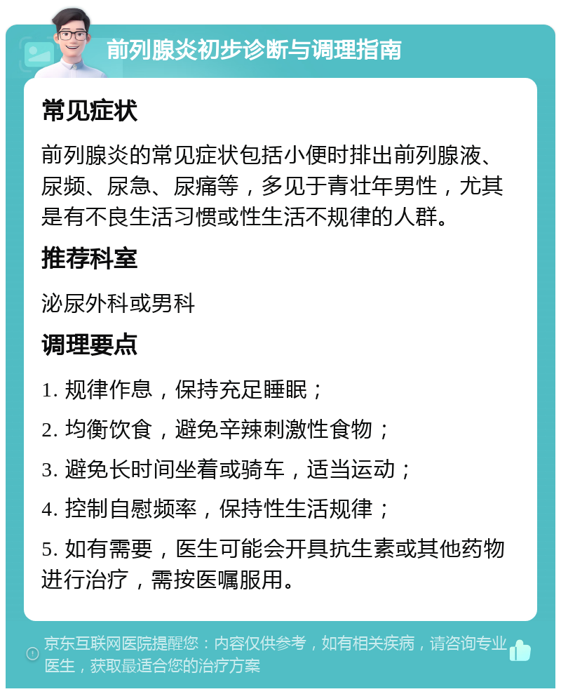 前列腺炎初步诊断与调理指南 常见症状 前列腺炎的常见症状包括小便时排出前列腺液、尿频、尿急、尿痛等，多见于青壮年男性，尤其是有不良生活习惯或性生活不规律的人群。 推荐科室 泌尿外科或男科 调理要点 1. 规律作息，保持充足睡眠； 2. 均衡饮食，避免辛辣刺激性食物； 3. 避免长时间坐着或骑车，适当运动； 4. 控制自慰频率，保持性生活规律； 5. 如有需要，医生可能会开具抗生素或其他药物进行治疗，需按医嘱服用。