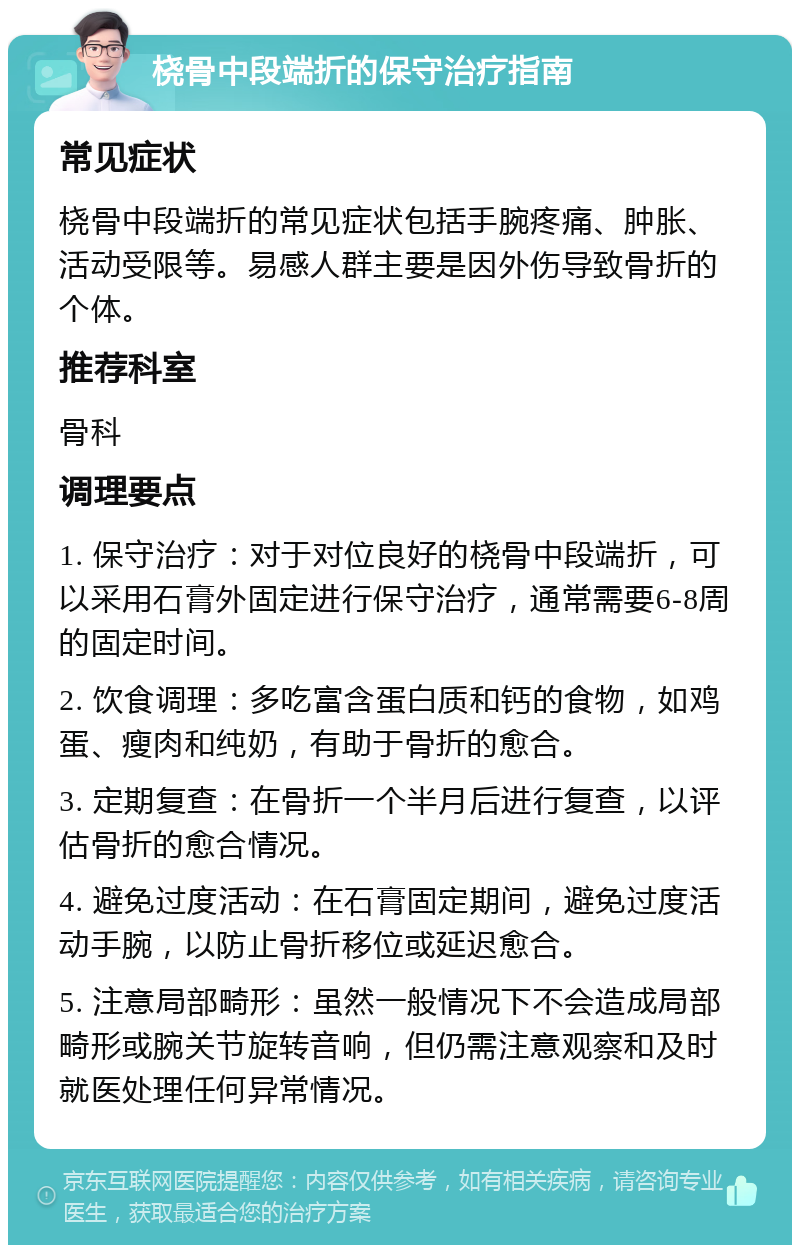 桡骨中段端折的保守治疗指南 常见症状 桡骨中段端折的常见症状包括手腕疼痛、肿胀、活动受限等。易感人群主要是因外伤导致骨折的个体。 推荐科室 骨科 调理要点 1. 保守治疗：对于对位良好的桡骨中段端折，可以采用石膏外固定进行保守治疗，通常需要6-8周的固定时间。 2. 饮食调理：多吃富含蛋白质和钙的食物，如鸡蛋、瘦肉和纯奶，有助于骨折的愈合。 3. 定期复查：在骨折一个半月后进行复查，以评估骨折的愈合情况。 4. 避免过度活动：在石膏固定期间，避免过度活动手腕，以防止骨折移位或延迟愈合。 5. 注意局部畸形：虽然一般情况下不会造成局部畸形或腕关节旋转音响，但仍需注意观察和及时就医处理任何异常情况。