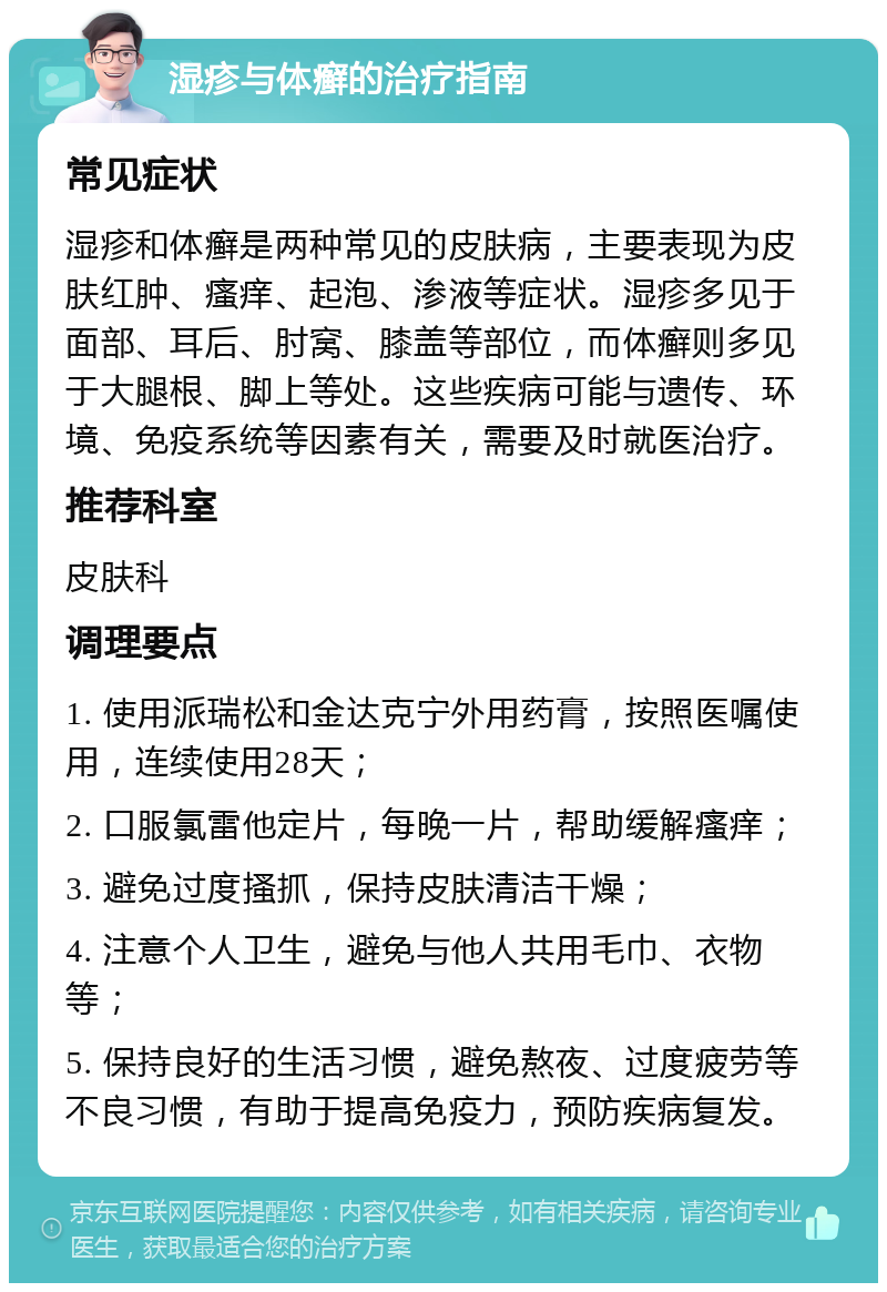 湿疹与体癣的治疗指南 常见症状 湿疹和体癣是两种常见的皮肤病，主要表现为皮肤红肿、瘙痒、起泡、渗液等症状。湿疹多见于面部、耳后、肘窝、膝盖等部位，而体癣则多见于大腿根、脚上等处。这些疾病可能与遗传、环境、免疫系统等因素有关，需要及时就医治疗。 推荐科室 皮肤科 调理要点 1. 使用派瑞松和金达克宁外用药膏，按照医嘱使用，连续使用28天； 2. 口服氯雷他定片，每晚一片，帮助缓解瘙痒； 3. 避免过度搔抓，保持皮肤清洁干燥； 4. 注意个人卫生，避免与他人共用毛巾、衣物等； 5. 保持良好的生活习惯，避免熬夜、过度疲劳等不良习惯，有助于提高免疫力，预防疾病复发。