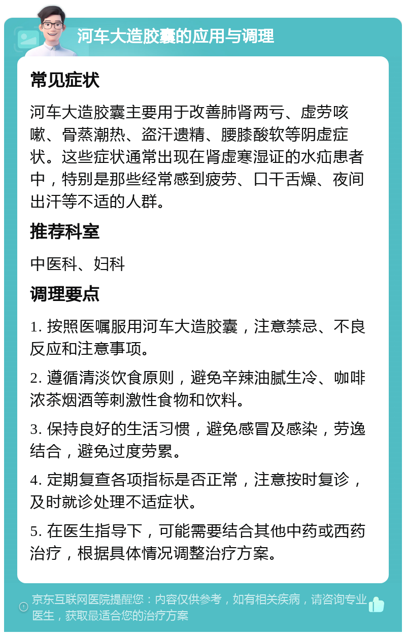 河车大造胶囊的应用与调理 常见症状 河车大造胶囊主要用于改善肺肾两亏、虚劳咳嗽、骨蒸潮热、盗汗遗精、腰膝酸软等阴虚症状。这些症状通常出现在肾虚寒湿证的水疝患者中，特别是那些经常感到疲劳、口干舌燥、夜间出汗等不适的人群。 推荐科室 中医科、妇科 调理要点 1. 按照医嘱服用河车大造胶囊，注意禁忌、不良反应和注意事项。 2. 遵循清淡饮食原则，避免辛辣油腻生冷、咖啡浓茶烟酒等刺激性食物和饮料。 3. 保持良好的生活习惯，避免感冒及感染，劳逸结合，避免过度劳累。 4. 定期复查各项指标是否正常，注意按时复诊，及时就诊处理不适症状。 5. 在医生指导下，可能需要结合其他中药或西药治疗，根据具体情况调整治疗方案。