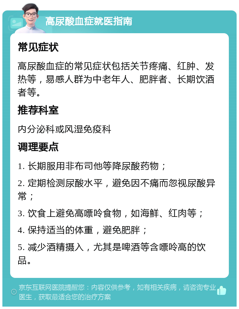 高尿酸血症就医指南 常见症状 高尿酸血症的常见症状包括关节疼痛、红肿、发热等，易感人群为中老年人、肥胖者、长期饮酒者等。 推荐科室 内分泌科或风湿免疫科 调理要点 1. 长期服用非布司他等降尿酸药物； 2. 定期检测尿酸水平，避免因不痛而忽视尿酸异常； 3. 饮食上避免高嘌呤食物，如海鲜、红肉等； 4. 保持适当的体重，避免肥胖； 5. 减少酒精摄入，尤其是啤酒等含嘌呤高的饮品。