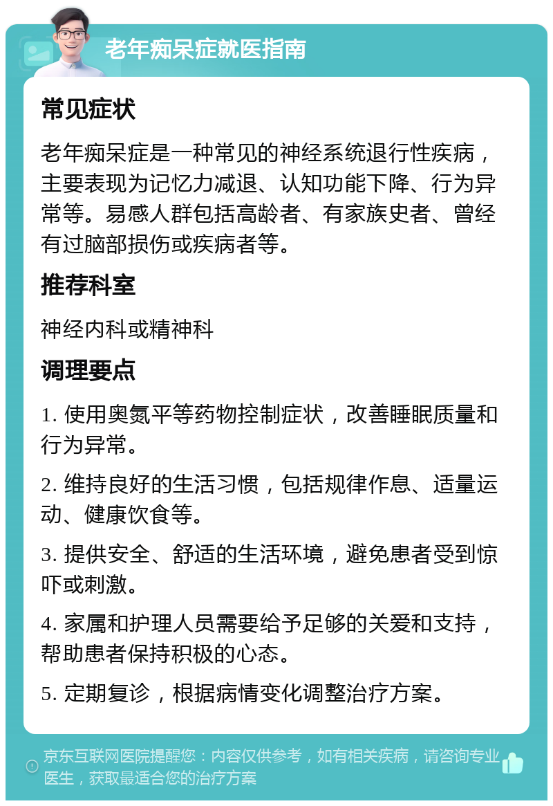 老年痴呆症就医指南 常见症状 老年痴呆症是一种常见的神经系统退行性疾病，主要表现为记忆力减退、认知功能下降、行为异常等。易感人群包括高龄者、有家族史者、曾经有过脑部损伤或疾病者等。 推荐科室 神经内科或精神科 调理要点 1. 使用奥氮平等药物控制症状，改善睡眠质量和行为异常。 2. 维持良好的生活习惯，包括规律作息、适量运动、健康饮食等。 3. 提供安全、舒适的生活环境，避免患者受到惊吓或刺激。 4. 家属和护理人员需要给予足够的关爱和支持，帮助患者保持积极的心态。 5. 定期复诊，根据病情变化调整治疗方案。