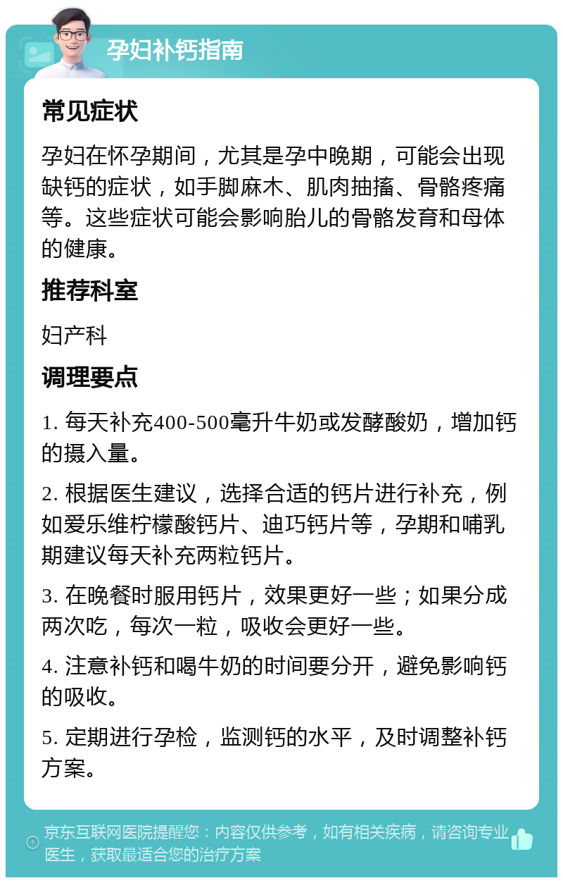 孕妇补钙指南 常见症状 孕妇在怀孕期间，尤其是孕中晚期，可能会出现缺钙的症状，如手脚麻木、肌肉抽搐、骨骼疼痛等。这些症状可能会影响胎儿的骨骼发育和母体的健康。 推荐科室 妇产科 调理要点 1. 每天补充400-500毫升牛奶或发酵酸奶，增加钙的摄入量。 2. 根据医生建议，选择合适的钙片进行补充，例如爱乐维柠檬酸钙片、迪巧钙片等，孕期和哺乳期建议每天补充两粒钙片。 3. 在晚餐时服用钙片，效果更好一些；如果分成两次吃，每次一粒，吸收会更好一些。 4. 注意补钙和喝牛奶的时间要分开，避免影响钙的吸收。 5. 定期进行孕检，监测钙的水平，及时调整补钙方案。