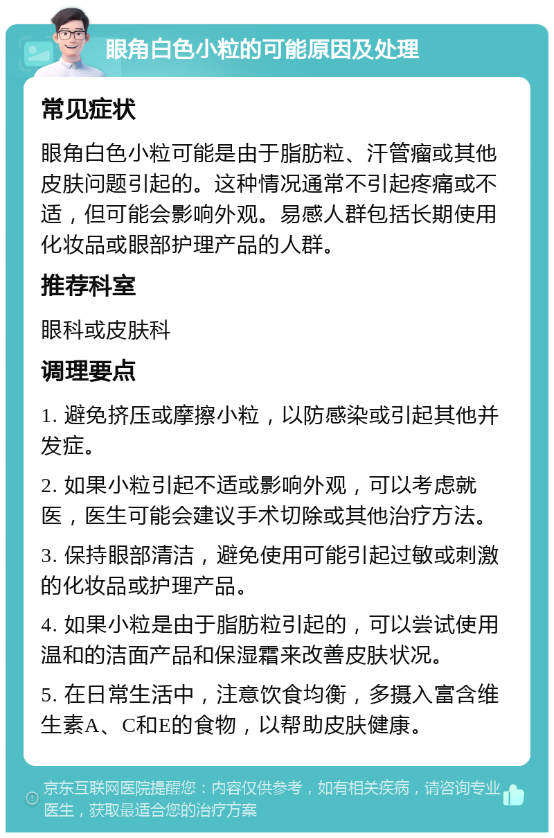 眼角白色小粒的可能原因及处理 常见症状 眼角白色小粒可能是由于脂肪粒、汗管瘤或其他皮肤问题引起的。这种情况通常不引起疼痛或不适，但可能会影响外观。易感人群包括长期使用化妆品或眼部护理产品的人群。 推荐科室 眼科或皮肤科 调理要点 1. 避免挤压或摩擦小粒，以防感染或引起其他并发症。 2. 如果小粒引起不适或影响外观，可以考虑就医，医生可能会建议手术切除或其他治疗方法。 3. 保持眼部清洁，避免使用可能引起过敏或刺激的化妆品或护理产品。 4. 如果小粒是由于脂肪粒引起的，可以尝试使用温和的洁面产品和保湿霜来改善皮肤状况。 5. 在日常生活中，注意饮食均衡，多摄入富含维生素A、C和E的食物，以帮助皮肤健康。