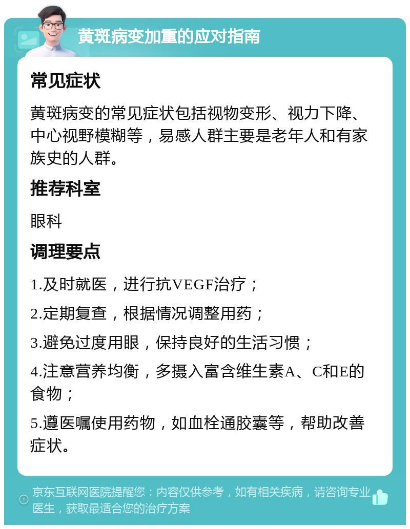 黄斑病变加重的应对指南 常见症状 黄斑病变的常见症状包括视物变形、视力下降、中心视野模糊等，易感人群主要是老年人和有家族史的人群。 推荐科室 眼科 调理要点 1.及时就医，进行抗VEGF治疗； 2.定期复查，根据情况调整用药； 3.避免过度用眼，保持良好的生活习惯； 4.注意营养均衡，多摄入富含维生素A、C和E的食物； 5.遵医嘱使用药物，如血栓通胶囊等，帮助改善症状。