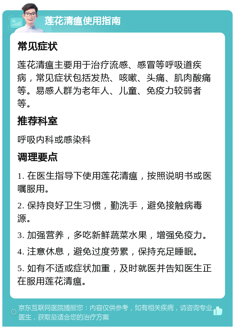 莲花清瘟使用指南 常见症状 莲花清瘟主要用于治疗流感、感冒等呼吸道疾病，常见症状包括发热、咳嗽、头痛、肌肉酸痛等。易感人群为老年人、儿童、免疫力较弱者等。 推荐科室 呼吸内科或感染科 调理要点 1. 在医生指导下使用莲花清瘟，按照说明书或医嘱服用。 2. 保持良好卫生习惯，勤洗手，避免接触病毒源。 3. 加强营养，多吃新鲜蔬菜水果，增强免疫力。 4. 注意休息，避免过度劳累，保持充足睡眠。 5. 如有不适或症状加重，及时就医并告知医生正在服用莲花清瘟。