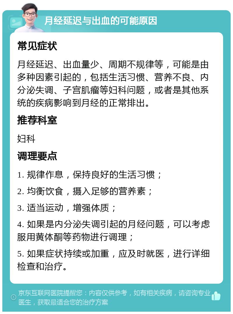 月经延迟与出血的可能原因 常见症状 月经延迟、出血量少、周期不规律等，可能是由多种因素引起的，包括生活习惯、营养不良、内分泌失调、子宫肌瘤等妇科问题，或者是其他系统的疾病影响到月经的正常排出。 推荐科室 妇科 调理要点 1. 规律作息，保持良好的生活习惯； 2. 均衡饮食，摄入足够的营养素； 3. 适当运动，增强体质； 4. 如果是内分泌失调引起的月经问题，可以考虑服用黄体酮等药物进行调理； 5. 如果症状持续或加重，应及时就医，进行详细检查和治疗。