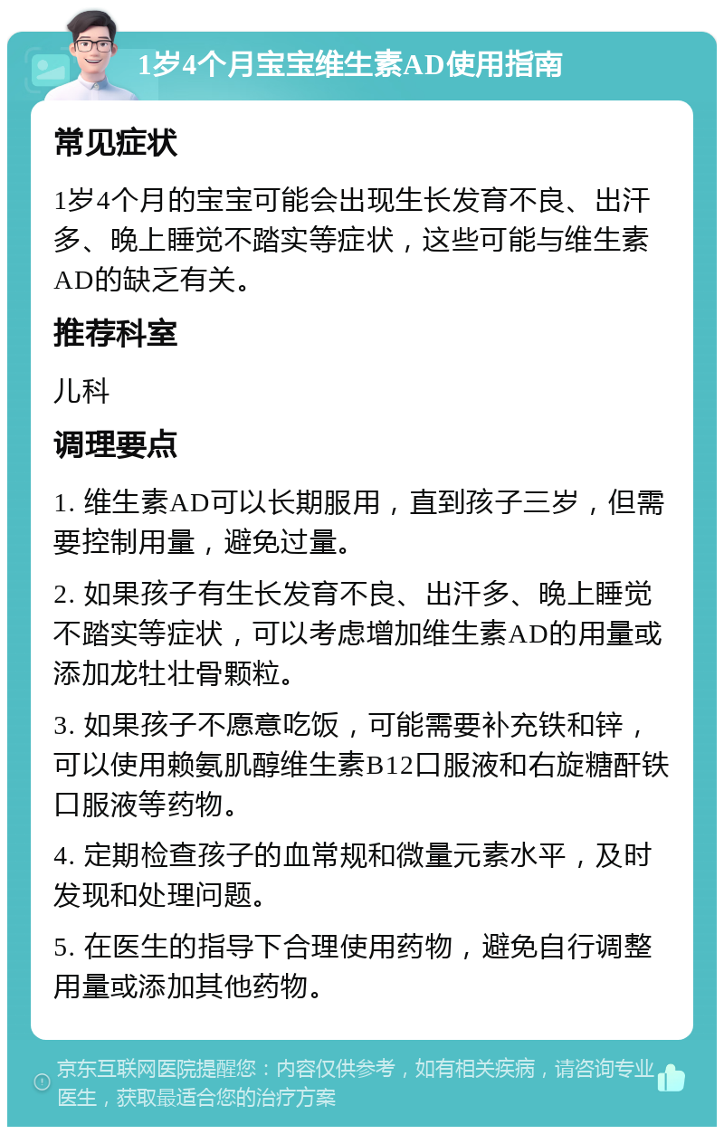 1岁4个月宝宝维生素AD使用指南 常见症状 1岁4个月的宝宝可能会出现生长发育不良、出汗多、晚上睡觉不踏实等症状，这些可能与维生素AD的缺乏有关。 推荐科室 儿科 调理要点 1. 维生素AD可以长期服用，直到孩子三岁，但需要控制用量，避免过量。 2. 如果孩子有生长发育不良、出汗多、晚上睡觉不踏实等症状，可以考虑增加维生素AD的用量或添加龙牡壮骨颗粒。 3. 如果孩子不愿意吃饭，可能需要补充铁和锌，可以使用赖氨肌醇维生素B12口服液和右旋糖酐铁口服液等药物。 4. 定期检查孩子的血常规和微量元素水平，及时发现和处理问题。 5. 在医生的指导下合理使用药物，避免自行调整用量或添加其他药物。