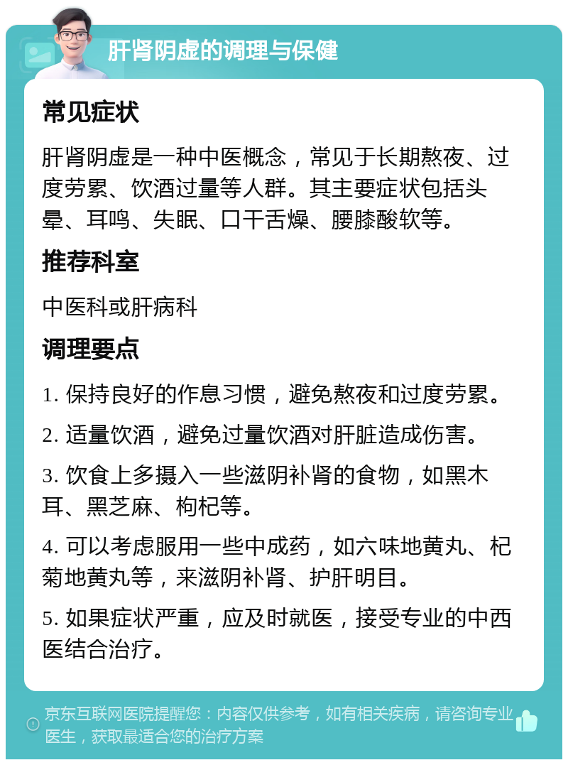 肝肾阴虚的调理与保健 常见症状 肝肾阴虚是一种中医概念，常见于长期熬夜、过度劳累、饮酒过量等人群。其主要症状包括头晕、耳鸣、失眠、口干舌燥、腰膝酸软等。 推荐科室 中医科或肝病科 调理要点 1. 保持良好的作息习惯，避免熬夜和过度劳累。 2. 适量饮酒，避免过量饮酒对肝脏造成伤害。 3. 饮食上多摄入一些滋阴补肾的食物，如黑木耳、黑芝麻、枸杞等。 4. 可以考虑服用一些中成药，如六味地黄丸、杞菊地黄丸等，来滋阴补肾、护肝明目。 5. 如果症状严重，应及时就医，接受专业的中西医结合治疗。