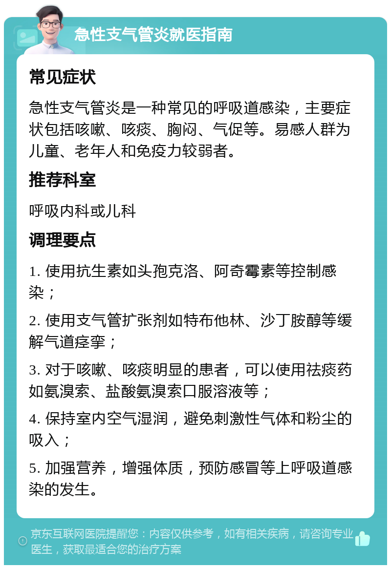 急性支气管炎就医指南 常见症状 急性支气管炎是一种常见的呼吸道感染，主要症状包括咳嗽、咳痰、胸闷、气促等。易感人群为儿童、老年人和免疫力较弱者。 推荐科室 呼吸内科或儿科 调理要点 1. 使用抗生素如头孢克洛、阿奇霉素等控制感染； 2. 使用支气管扩张剂如特布他林、沙丁胺醇等缓解气道痉挛； 3. 对于咳嗽、咳痰明显的患者，可以使用祛痰药如氨溴索、盐酸氨溴索口服溶液等； 4. 保持室内空气湿润，避免刺激性气体和粉尘的吸入； 5. 加强营养，增强体质，预防感冒等上呼吸道感染的发生。