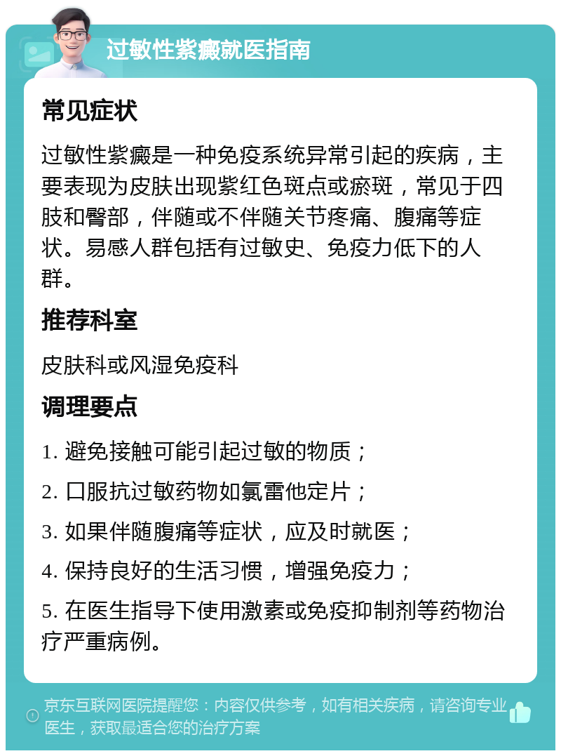 过敏性紫癜就医指南 常见症状 过敏性紫癜是一种免疫系统异常引起的疾病，主要表现为皮肤出现紫红色斑点或瘀斑，常见于四肢和臀部，伴随或不伴随关节疼痛、腹痛等症状。易感人群包括有过敏史、免疫力低下的人群。 推荐科室 皮肤科或风湿免疫科 调理要点 1. 避免接触可能引起过敏的物质； 2. 口服抗过敏药物如氯雷他定片； 3. 如果伴随腹痛等症状，应及时就医； 4. 保持良好的生活习惯，增强免疫力； 5. 在医生指导下使用激素或免疫抑制剂等药物治疗严重病例。