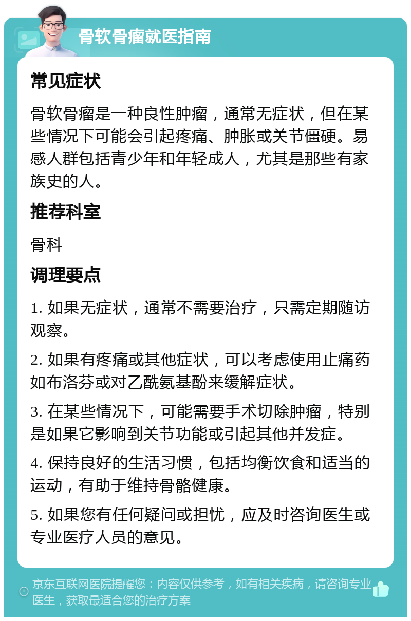 骨软骨瘤就医指南 常见症状 骨软骨瘤是一种良性肿瘤，通常无症状，但在某些情况下可能会引起疼痛、肿胀或关节僵硬。易感人群包括青少年和年轻成人，尤其是那些有家族史的人。 推荐科室 骨科 调理要点 1. 如果无症状，通常不需要治疗，只需定期随访观察。 2. 如果有疼痛或其他症状，可以考虑使用止痛药如布洛芬或对乙酰氨基酚来缓解症状。 3. 在某些情况下，可能需要手术切除肿瘤，特别是如果它影响到关节功能或引起其他并发症。 4. 保持良好的生活习惯，包括均衡饮食和适当的运动，有助于维持骨骼健康。 5. 如果您有任何疑问或担忧，应及时咨询医生或专业医疗人员的意见。