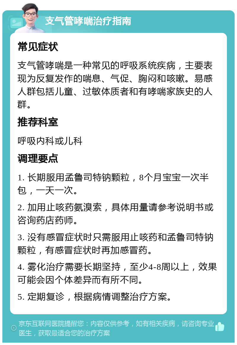 支气管哮喘治疗指南 常见症状 支气管哮喘是一种常见的呼吸系统疾病，主要表现为反复发作的喘息、气促、胸闷和咳嗽。易感人群包括儿童、过敏体质者和有哮喘家族史的人群。 推荐科室 呼吸内科或儿科 调理要点 1. 长期服用孟鲁司特钠颗粒，8个月宝宝一次半包，一天一次。 2. 加用止咳药氨溴索，具体用量请参考说明书或咨询药店药师。 3. 没有感冒症状时只需服用止咳药和孟鲁司特钠颗粒，有感冒症状时再加感冒药。 4. 雾化治疗需要长期坚持，至少4-8周以上，效果可能会因个体差异而有所不同。 5. 定期复诊，根据病情调整治疗方案。