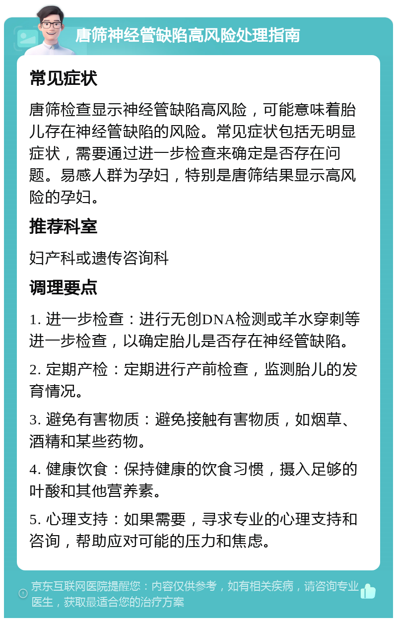 唐筛神经管缺陷高风险处理指南 常见症状 唐筛检查显示神经管缺陷高风险，可能意味着胎儿存在神经管缺陷的风险。常见症状包括无明显症状，需要通过进一步检查来确定是否存在问题。易感人群为孕妇，特别是唐筛结果显示高风险的孕妇。 推荐科室 妇产科或遗传咨询科 调理要点 1. 进一步检查：进行无创DNA检测或羊水穿刺等进一步检查，以确定胎儿是否存在神经管缺陷。 2. 定期产检：定期进行产前检查，监测胎儿的发育情况。 3. 避免有害物质：避免接触有害物质，如烟草、酒精和某些药物。 4. 健康饮食：保持健康的饮食习惯，摄入足够的叶酸和其他营养素。 5. 心理支持：如果需要，寻求专业的心理支持和咨询，帮助应对可能的压力和焦虑。