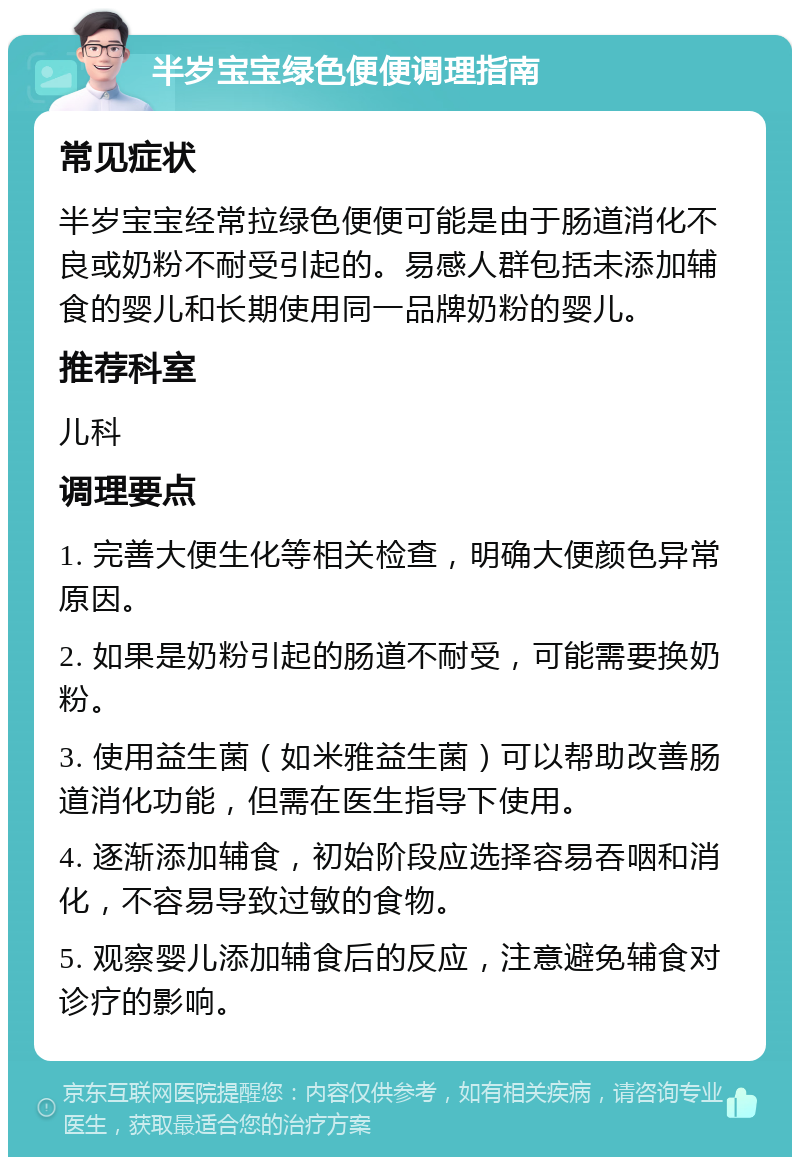 半岁宝宝绿色便便调理指南 常见症状 半岁宝宝经常拉绿色便便可能是由于肠道消化不良或奶粉不耐受引起的。易感人群包括未添加辅食的婴儿和长期使用同一品牌奶粉的婴儿。 推荐科室 儿科 调理要点 1. 完善大便生化等相关检查，明确大便颜色异常原因。 2. 如果是奶粉引起的肠道不耐受，可能需要换奶粉。 3. 使用益生菌（如米雅益生菌）可以帮助改善肠道消化功能，但需在医生指导下使用。 4. 逐渐添加辅食，初始阶段应选择容易吞咽和消化，不容易导致过敏的食物。 5. 观察婴儿添加辅食后的反应，注意避免辅食对诊疗的影响。