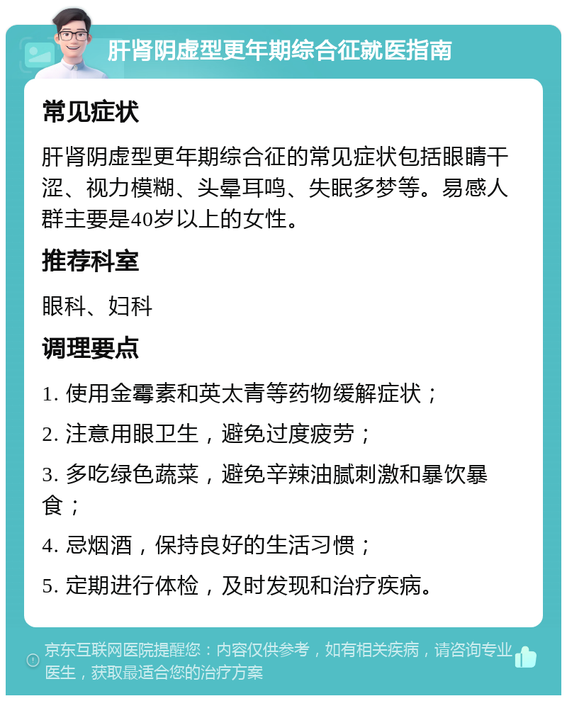 肝肾阴虚型更年期综合征就医指南 常见症状 肝肾阴虚型更年期综合征的常见症状包括眼睛干涩、视力模糊、头晕耳鸣、失眠多梦等。易感人群主要是40岁以上的女性。 推荐科室 眼科、妇科 调理要点 1. 使用金霉素和英太青等药物缓解症状； 2. 注意用眼卫生，避免过度疲劳； 3. 多吃绿色蔬菜，避免辛辣油腻刺激和暴饮暴食； 4. 忌烟酒，保持良好的生活习惯； 5. 定期进行体检，及时发现和治疗疾病。