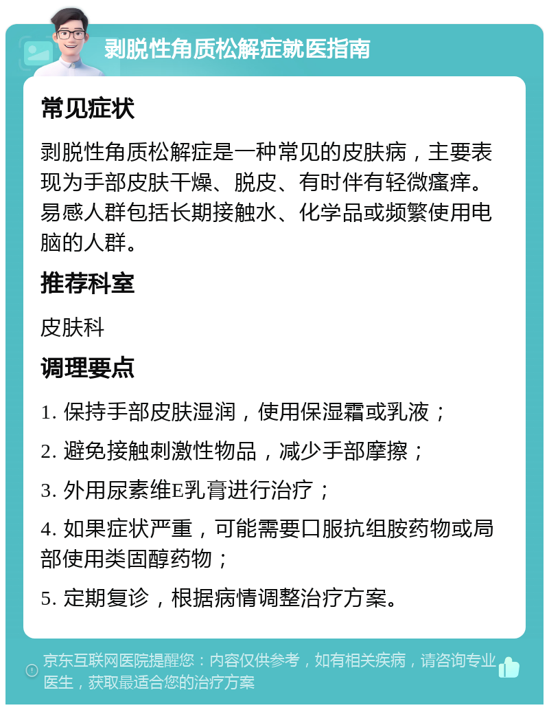 剥脱性角质松解症就医指南 常见症状 剥脱性角质松解症是一种常见的皮肤病，主要表现为手部皮肤干燥、脱皮、有时伴有轻微瘙痒。易感人群包括长期接触水、化学品或频繁使用电脑的人群。 推荐科室 皮肤科 调理要点 1. 保持手部皮肤湿润，使用保湿霜或乳液； 2. 避免接触刺激性物品，减少手部摩擦； 3. 外用尿素维E乳膏进行治疗； 4. 如果症状严重，可能需要口服抗组胺药物或局部使用类固醇药物； 5. 定期复诊，根据病情调整治疗方案。