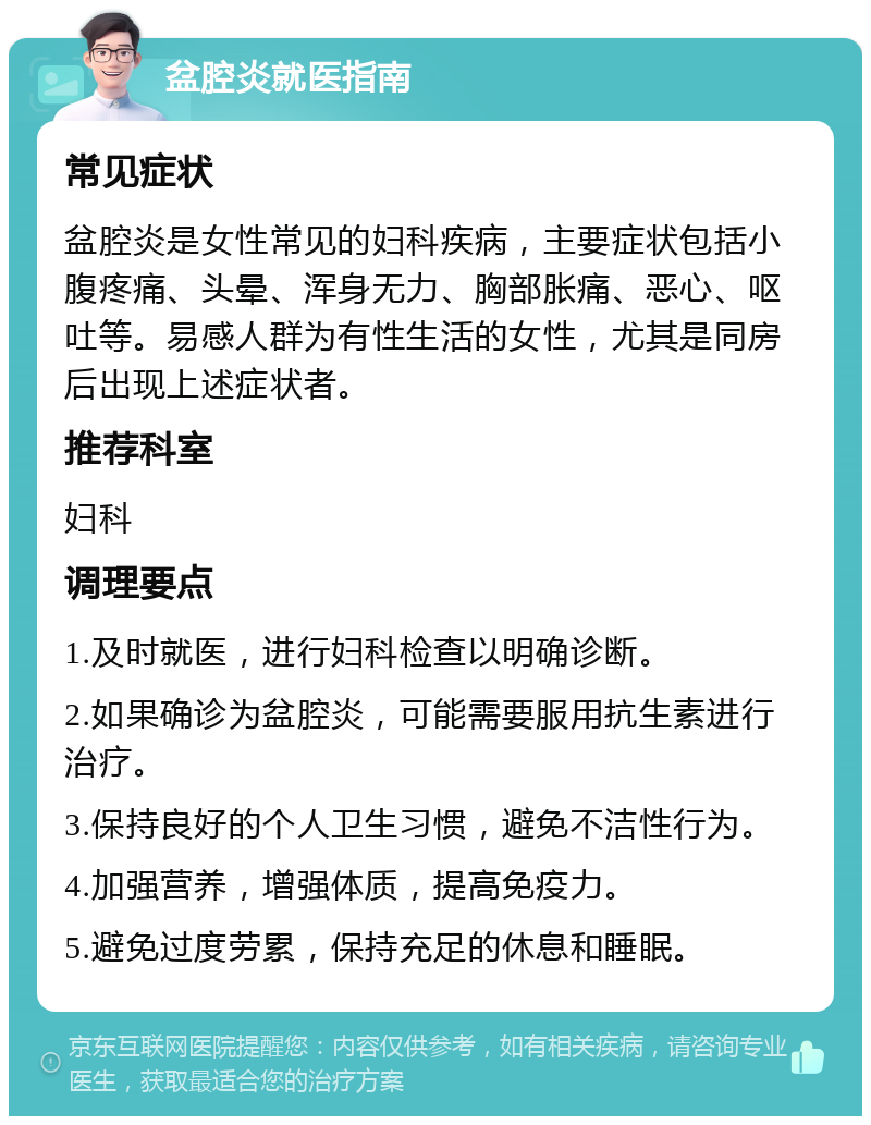 盆腔炎就医指南 常见症状 盆腔炎是女性常见的妇科疾病，主要症状包括小腹疼痛、头晕、浑身无力、胸部胀痛、恶心、呕吐等。易感人群为有性生活的女性，尤其是同房后出现上述症状者。 推荐科室 妇科 调理要点 1.及时就医，进行妇科检查以明确诊断。 2.如果确诊为盆腔炎，可能需要服用抗生素进行治疗。 3.保持良好的个人卫生习惯，避免不洁性行为。 4.加强营养，增强体质，提高免疫力。 5.避免过度劳累，保持充足的休息和睡眠。