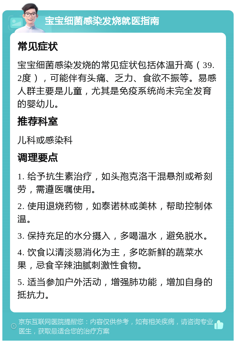 宝宝细菌感染发烧就医指南 常见症状 宝宝细菌感染发烧的常见症状包括体温升高（39.2度），可能伴有头痛、乏力、食欲不振等。易感人群主要是儿童，尤其是免疫系统尚未完全发育的婴幼儿。 推荐科室 儿科或感染科 调理要点 1. 给予抗生素治疗，如头孢克洛干混悬剂或希刻劳，需遵医嘱使用。 2. 使用退烧药物，如泰诺林或美林，帮助控制体温。 3. 保持充足的水分摄入，多喝温水，避免脱水。 4. 饮食以清淡易消化为主，多吃新鲜的蔬菜水果，忌食辛辣油腻刺激性食物。 5. 适当参加户外活动，增强肺功能，增加自身的抵抗力。