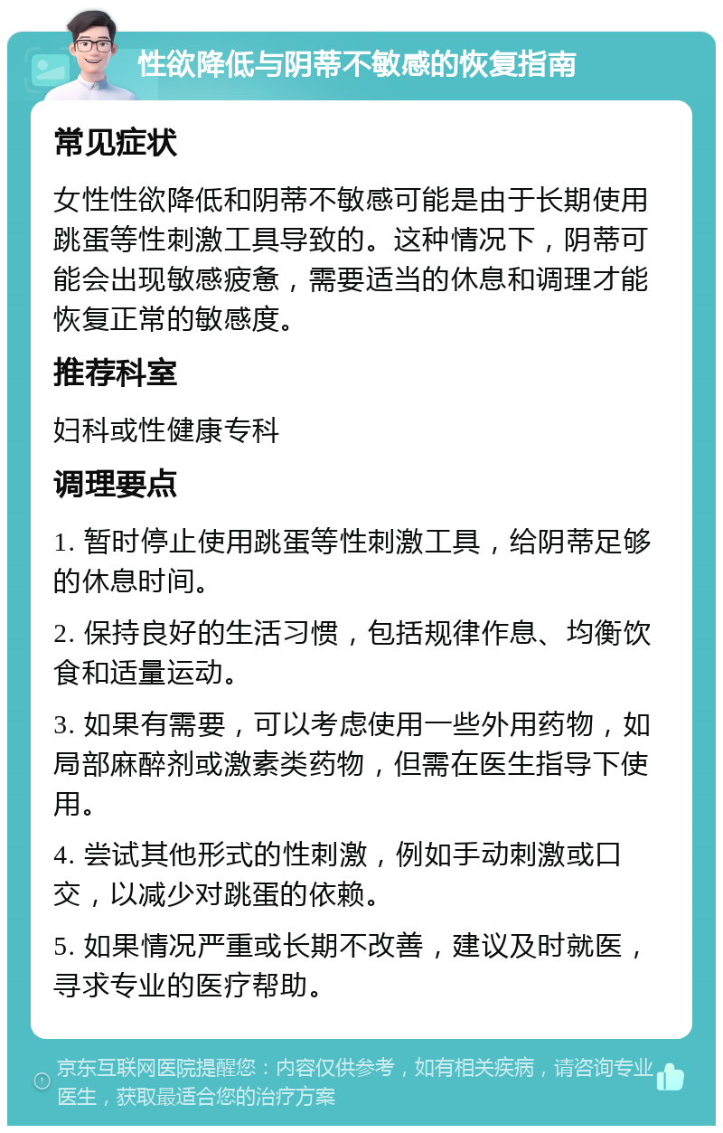 性欲降低与阴蒂不敏感的恢复指南 常见症状 女性性欲降低和阴蒂不敏感可能是由于长期使用跳蛋等性刺激工具导致的。这种情况下，阴蒂可能会出现敏感疲惫，需要适当的休息和调理才能恢复正常的敏感度。 推荐科室 妇科或性健康专科 调理要点 1. 暂时停止使用跳蛋等性刺激工具，给阴蒂足够的休息时间。 2. 保持良好的生活习惯，包括规律作息、均衡饮食和适量运动。 3. 如果有需要，可以考虑使用一些外用药物，如局部麻醉剂或激素类药物，但需在医生指导下使用。 4. 尝试其他形式的性刺激，例如手动刺激或口交，以减少对跳蛋的依赖。 5. 如果情况严重或长期不改善，建议及时就医，寻求专业的医疗帮助。