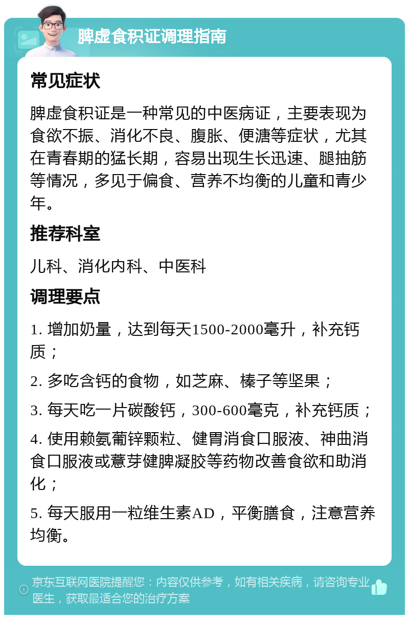 脾虚食积证调理指南 常见症状 脾虚食积证是一种常见的中医病证，主要表现为食欲不振、消化不良、腹胀、便溏等症状，尤其在青春期的猛长期，容易出现生长迅速、腿抽筋等情况，多见于偏食、营养不均衡的儿童和青少年。 推荐科室 儿科、消化内科、中医科 调理要点 1. 增加奶量，达到每天1500-2000毫升，补充钙质； 2. 多吃含钙的食物，如芝麻、榛子等坚果； 3. 每天吃一片碳酸钙，300-600毫克，补充钙质； 4. 使用赖氨葡锌颗粒、健胃消食口服液、神曲消食口服液或薏芽健脾凝胶等药物改善食欲和助消化； 5. 每天服用一粒维生素AD，平衡膳食，注意营养均衡。