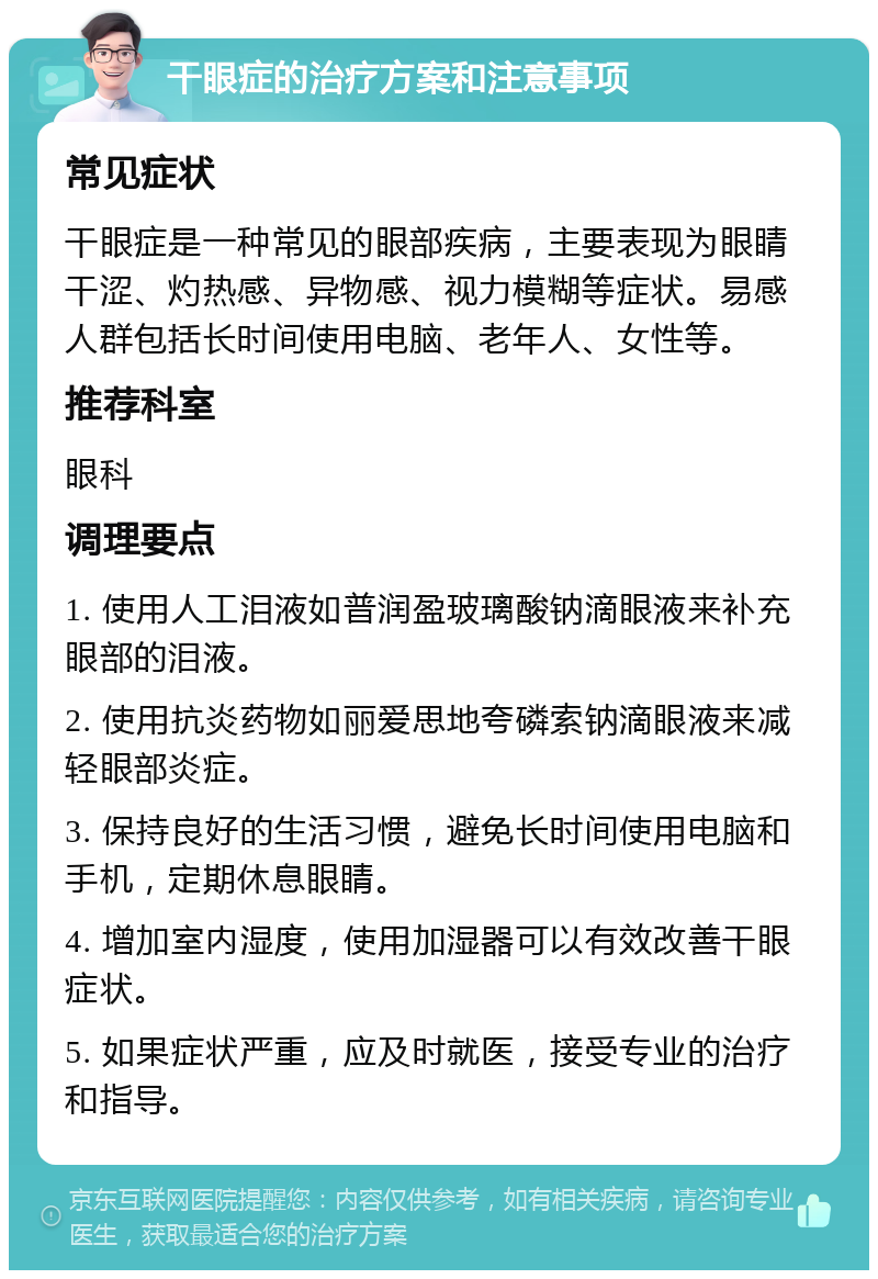 干眼症的治疗方案和注意事项 常见症状 干眼症是一种常见的眼部疾病，主要表现为眼睛干涩、灼热感、异物感、视力模糊等症状。易感人群包括长时间使用电脑、老年人、女性等。 推荐科室 眼科 调理要点 1. 使用人工泪液如普润盈玻璃酸钠滴眼液来补充眼部的泪液。 2. 使用抗炎药物如丽爱思地夸磷索钠滴眼液来减轻眼部炎症。 3. 保持良好的生活习惯，避免长时间使用电脑和手机，定期休息眼睛。 4. 增加室内湿度，使用加湿器可以有效改善干眼症状。 5. 如果症状严重，应及时就医，接受专业的治疗和指导。