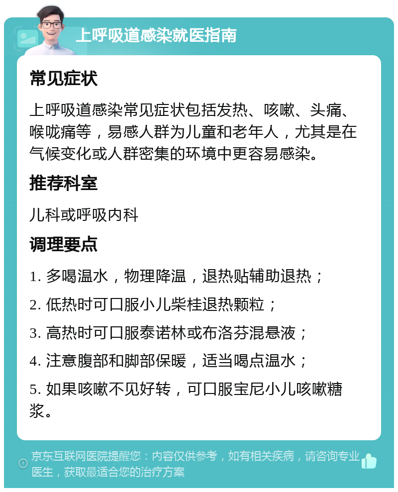 上呼吸道感染就医指南 常见症状 上呼吸道感染常见症状包括发热、咳嗽、头痛、喉咙痛等，易感人群为儿童和老年人，尤其是在气候变化或人群密集的环境中更容易感染。 推荐科室 儿科或呼吸内科 调理要点 1. 多喝温水，物理降温，退热贴辅助退热； 2. 低热时可口服小儿柴桂退热颗粒； 3. 高热时可口服泰诺林或布洛芬混悬液； 4. 注意腹部和脚部保暖，适当喝点温水； 5. 如果咳嗽不见好转，可口服宝尼小儿咳嗽糖浆。