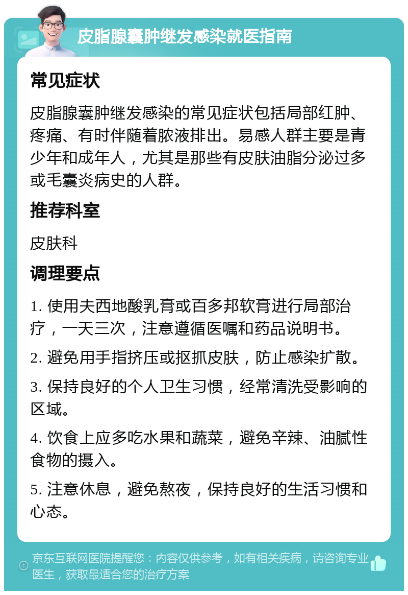 皮脂腺囊肿继发感染就医指南 常见症状 皮脂腺囊肿继发感染的常见症状包括局部红肿、疼痛、有时伴随着脓液排出。易感人群主要是青少年和成年人，尤其是那些有皮肤油脂分泌过多或毛囊炎病史的人群。 推荐科室 皮肤科 调理要点 1. 使用夫西地酸乳膏或百多邦软膏进行局部治疗，一天三次，注意遵循医嘱和药品说明书。 2. 避免用手指挤压或抠抓皮肤，防止感染扩散。 3. 保持良好的个人卫生习惯，经常清洗受影响的区域。 4. 饮食上应多吃水果和蔬菜，避免辛辣、油腻性食物的摄入。 5. 注意休息，避免熬夜，保持良好的生活习惯和心态。