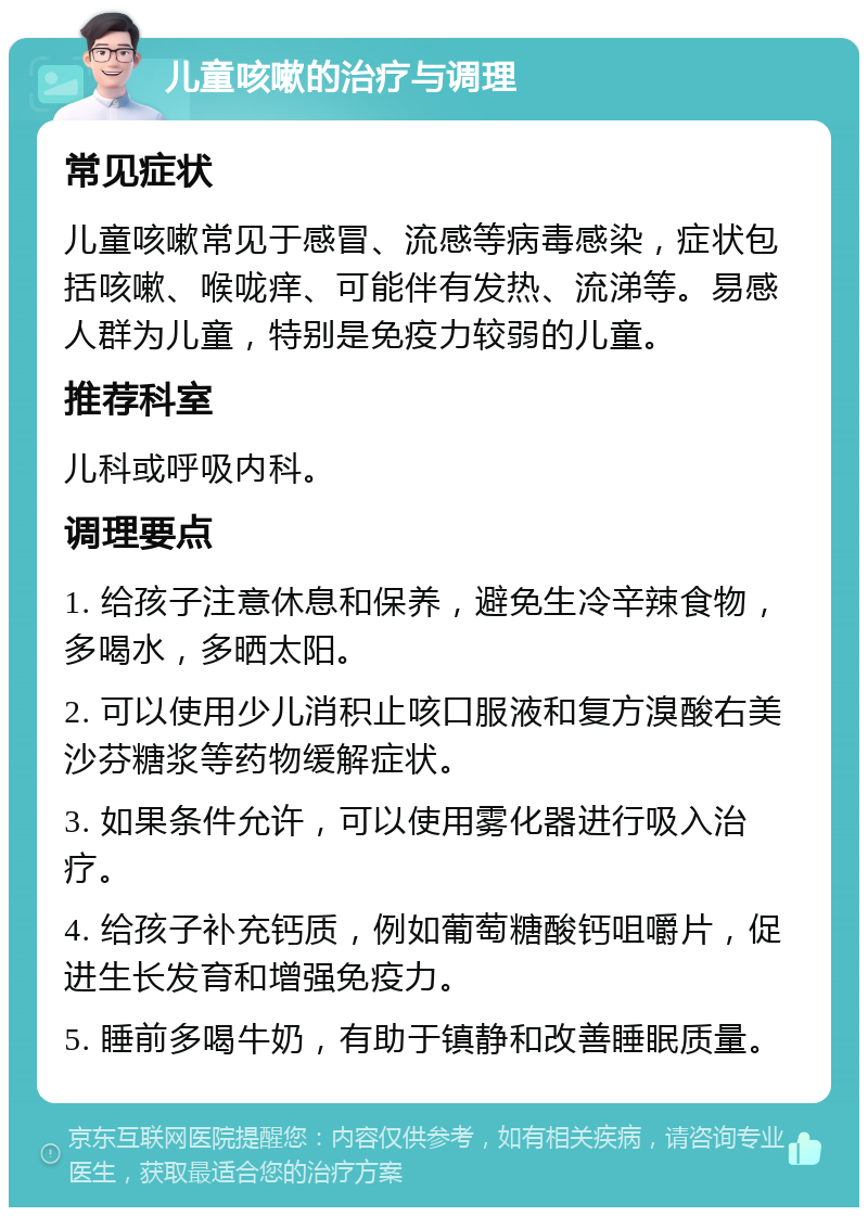 儿童咳嗽的治疗与调理 常见症状 儿童咳嗽常见于感冒、流感等病毒感染，症状包括咳嗽、喉咙痒、可能伴有发热、流涕等。易感人群为儿童，特别是免疫力较弱的儿童。 推荐科室 儿科或呼吸内科。 调理要点 1. 给孩子注意休息和保养，避免生冷辛辣食物，多喝水，多晒太阳。 2. 可以使用少儿消积止咳口服液和复方溴酸右美沙芬糖浆等药物缓解症状。 3. 如果条件允许，可以使用雾化器进行吸入治疗。 4. 给孩子补充钙质，例如葡萄糖酸钙咀嚼片，促进生长发育和增强免疫力。 5. 睡前多喝牛奶，有助于镇静和改善睡眠质量。