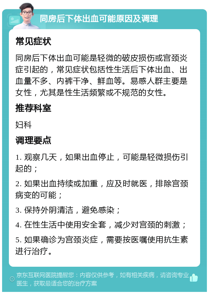 同房后下体出血可能原因及调理 常见症状 同房后下体出血可能是轻微的破皮损伤或宫颈炎症引起的，常见症状包括性生活后下体出血、出血量不多、内裤干净、鲜血等。易感人群主要是女性，尤其是性生活频繁或不规范的女性。 推荐科室 妇科 调理要点 1. 观察几天，如果出血停止，可能是轻微损伤引起的； 2. 如果出血持续或加重，应及时就医，排除宫颈病变的可能； 3. 保持外阴清洁，避免感染； 4. 在性生活中使用安全套，减少对宫颈的刺激； 5. 如果确诊为宫颈炎症，需要按医嘱使用抗生素进行治疗。