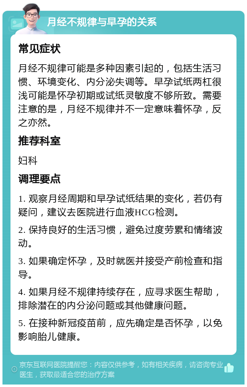 月经不规律与早孕的关系 常见症状 月经不规律可能是多种因素引起的，包括生活习惯、环境变化、内分泌失调等。早孕试纸两杠很浅可能是怀孕初期或试纸灵敏度不够所致。需要注意的是，月经不规律并不一定意味着怀孕，反之亦然。 推荐科室 妇科 调理要点 1. 观察月经周期和早孕试纸结果的变化，若仍有疑问，建议去医院进行血液HCG检测。 2. 保持良好的生活习惯，避免过度劳累和情绪波动。 3. 如果确定怀孕，及时就医并接受产前检查和指导。 4. 如果月经不规律持续存在，应寻求医生帮助，排除潜在的内分泌问题或其他健康问题。 5. 在接种新冠疫苗前，应先确定是否怀孕，以免影响胎儿健康。