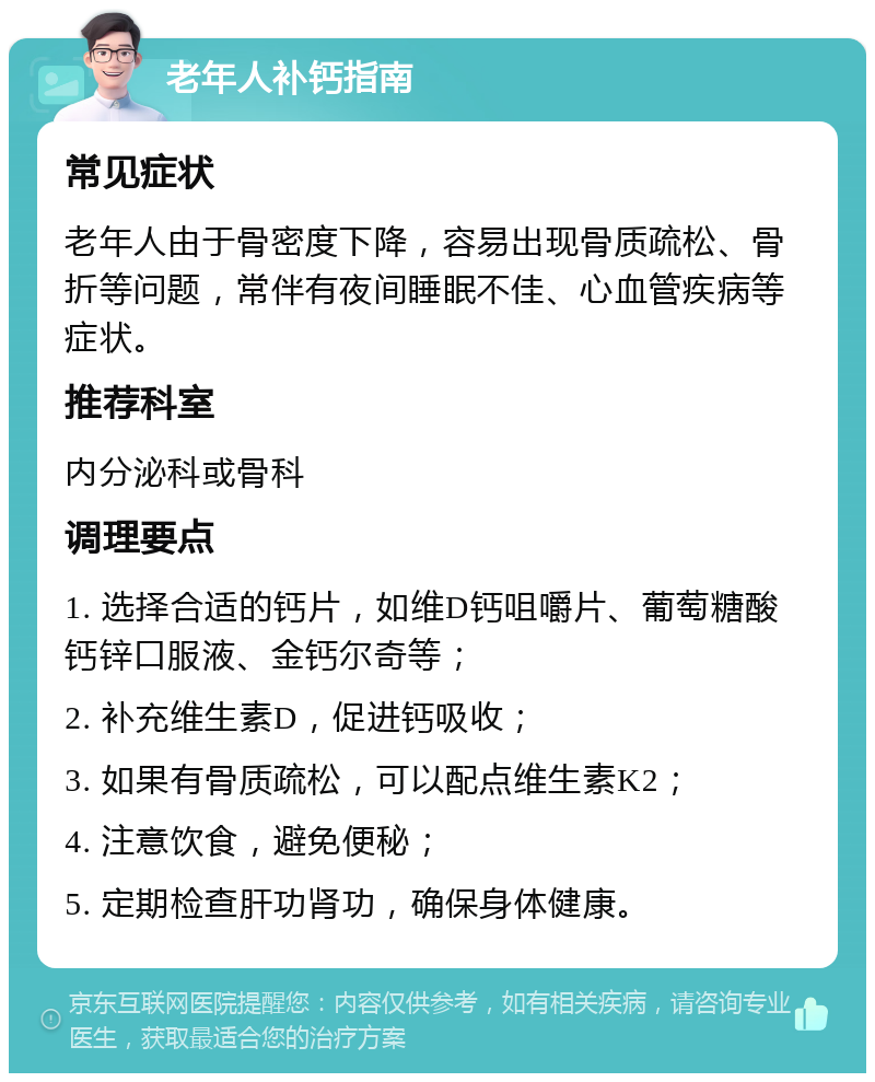 老年人补钙指南 常见症状 老年人由于骨密度下降，容易出现骨质疏松、骨折等问题，常伴有夜间睡眠不佳、心血管疾病等症状。 推荐科室 内分泌科或骨科 调理要点 1. 选择合适的钙片，如维D钙咀嚼片、葡萄糖酸钙锌口服液、金钙尔奇等； 2. 补充维生素D，促进钙吸收； 3. 如果有骨质疏松，可以配点维生素K2； 4. 注意饮食，避免便秘； 5. 定期检查肝功肾功，确保身体健康。