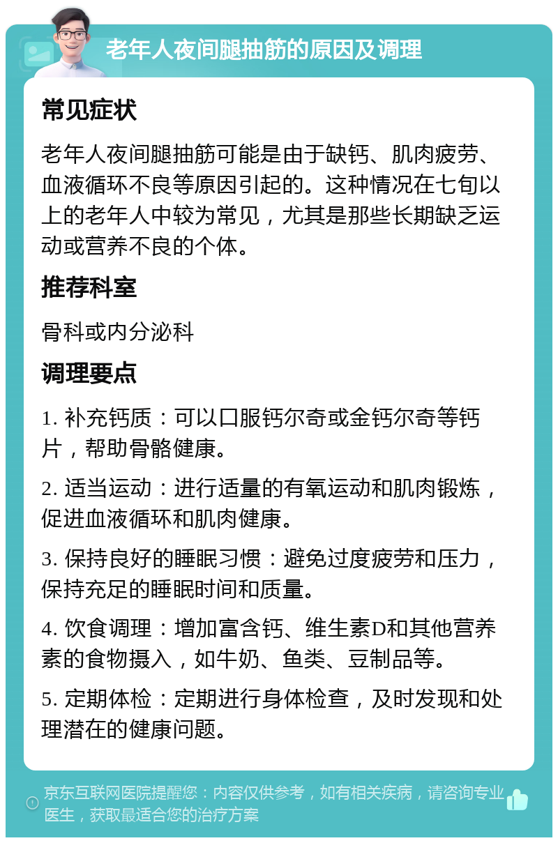 老年人夜间腿抽筋的原因及调理 常见症状 老年人夜间腿抽筋可能是由于缺钙、肌肉疲劳、血液循环不良等原因引起的。这种情况在七旬以上的老年人中较为常见，尤其是那些长期缺乏运动或营养不良的个体。 推荐科室 骨科或内分泌科 调理要点 1. 补充钙质：可以口服钙尔奇或金钙尔奇等钙片，帮助骨骼健康。 2. 适当运动：进行适量的有氧运动和肌肉锻炼，促进血液循环和肌肉健康。 3. 保持良好的睡眠习惯：避免过度疲劳和压力，保持充足的睡眠时间和质量。 4. 饮食调理：增加富含钙、维生素D和其他营养素的食物摄入，如牛奶、鱼类、豆制品等。 5. 定期体检：定期进行身体检查，及时发现和处理潜在的健康问题。