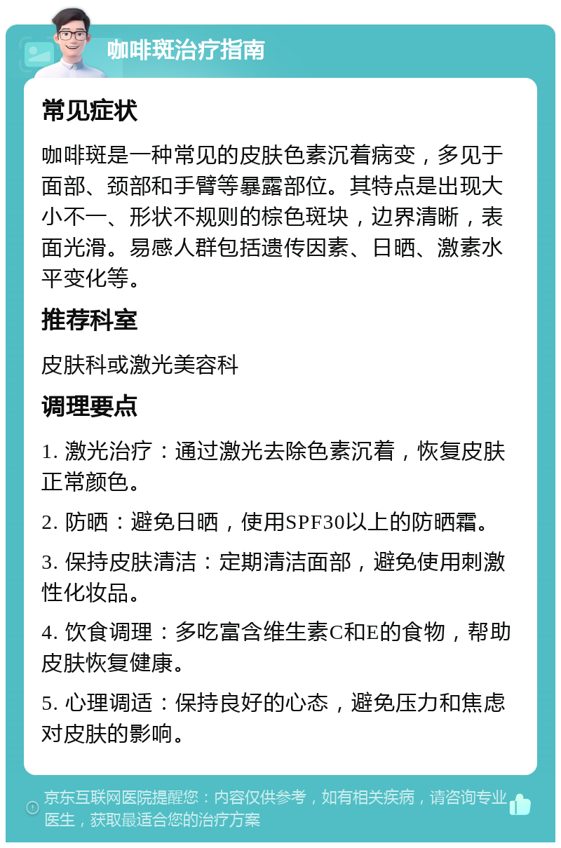 咖啡斑治疗指南 常见症状 咖啡斑是一种常见的皮肤色素沉着病变，多见于面部、颈部和手臂等暴露部位。其特点是出现大小不一、形状不规则的棕色斑块，边界清晰，表面光滑。易感人群包括遗传因素、日晒、激素水平变化等。 推荐科室 皮肤科或激光美容科 调理要点 1. 激光治疗：通过激光去除色素沉着，恢复皮肤正常颜色。 2. 防晒：避免日晒，使用SPF30以上的防晒霜。 3. 保持皮肤清洁：定期清洁面部，避免使用刺激性化妆品。 4. 饮食调理：多吃富含维生素C和E的食物，帮助皮肤恢复健康。 5. 心理调适：保持良好的心态，避免压力和焦虑对皮肤的影响。