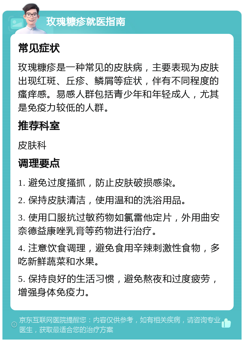 玫瑰糠疹就医指南 常见症状 玫瑰糠疹是一种常见的皮肤病，主要表现为皮肤出现红斑、丘疹、鳞屑等症状，伴有不同程度的瘙痒感。易感人群包括青少年和年轻成人，尤其是免疫力较低的人群。 推荐科室 皮肤科 调理要点 1. 避免过度搔抓，防止皮肤破损感染。 2. 保持皮肤清洁，使用温和的洗浴用品。 3. 使用口服抗过敏药物如氯雷他定片，外用曲安奈德益康唑乳膏等药物进行治疗。 4. 注意饮食调理，避免食用辛辣刺激性食物，多吃新鲜蔬菜和水果。 5. 保持良好的生活习惯，避免熬夜和过度疲劳，增强身体免疫力。