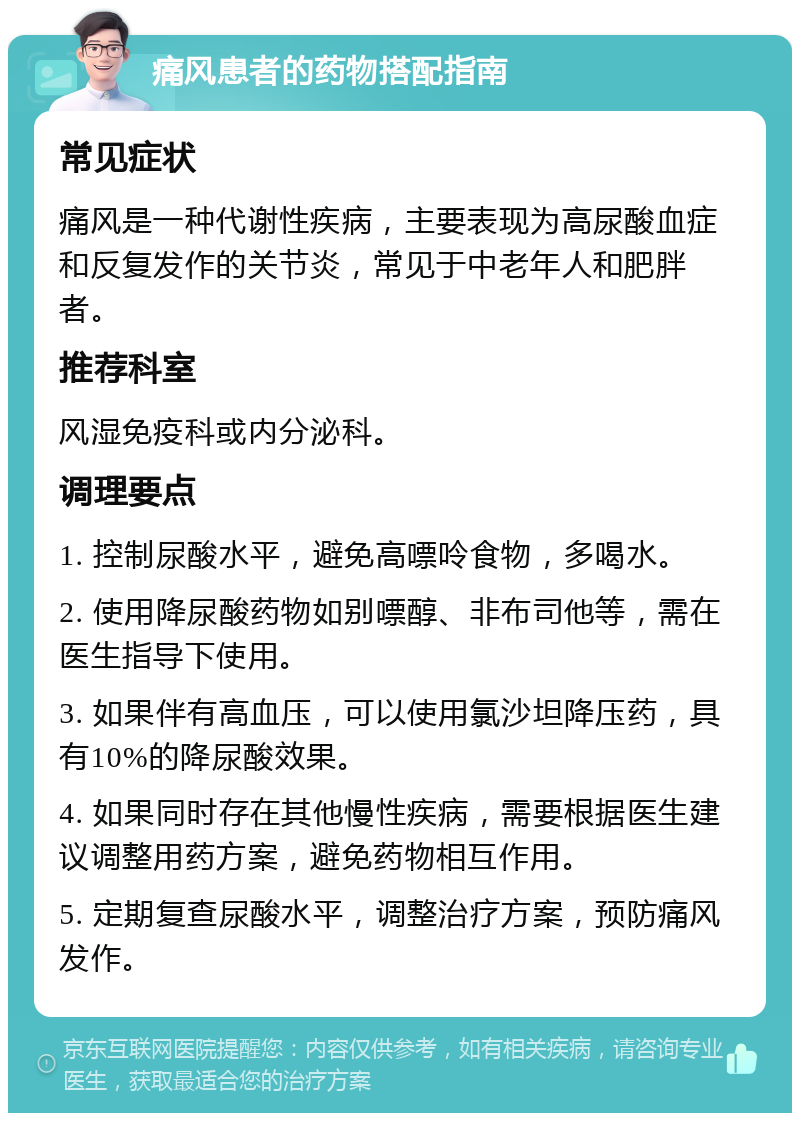 痛风患者的药物搭配指南 常见症状 痛风是一种代谢性疾病，主要表现为高尿酸血症和反复发作的关节炎，常见于中老年人和肥胖者。 推荐科室 风湿免疫科或内分泌科。 调理要点 1. 控制尿酸水平，避免高嘌呤食物，多喝水。 2. 使用降尿酸药物如别嘌醇、非布司他等，需在医生指导下使用。 3. 如果伴有高血压，可以使用氯沙坦降压药，具有10%的降尿酸效果。 4. 如果同时存在其他慢性疾病，需要根据医生建议调整用药方案，避免药物相互作用。 5. 定期复查尿酸水平，调整治疗方案，预防痛风发作。