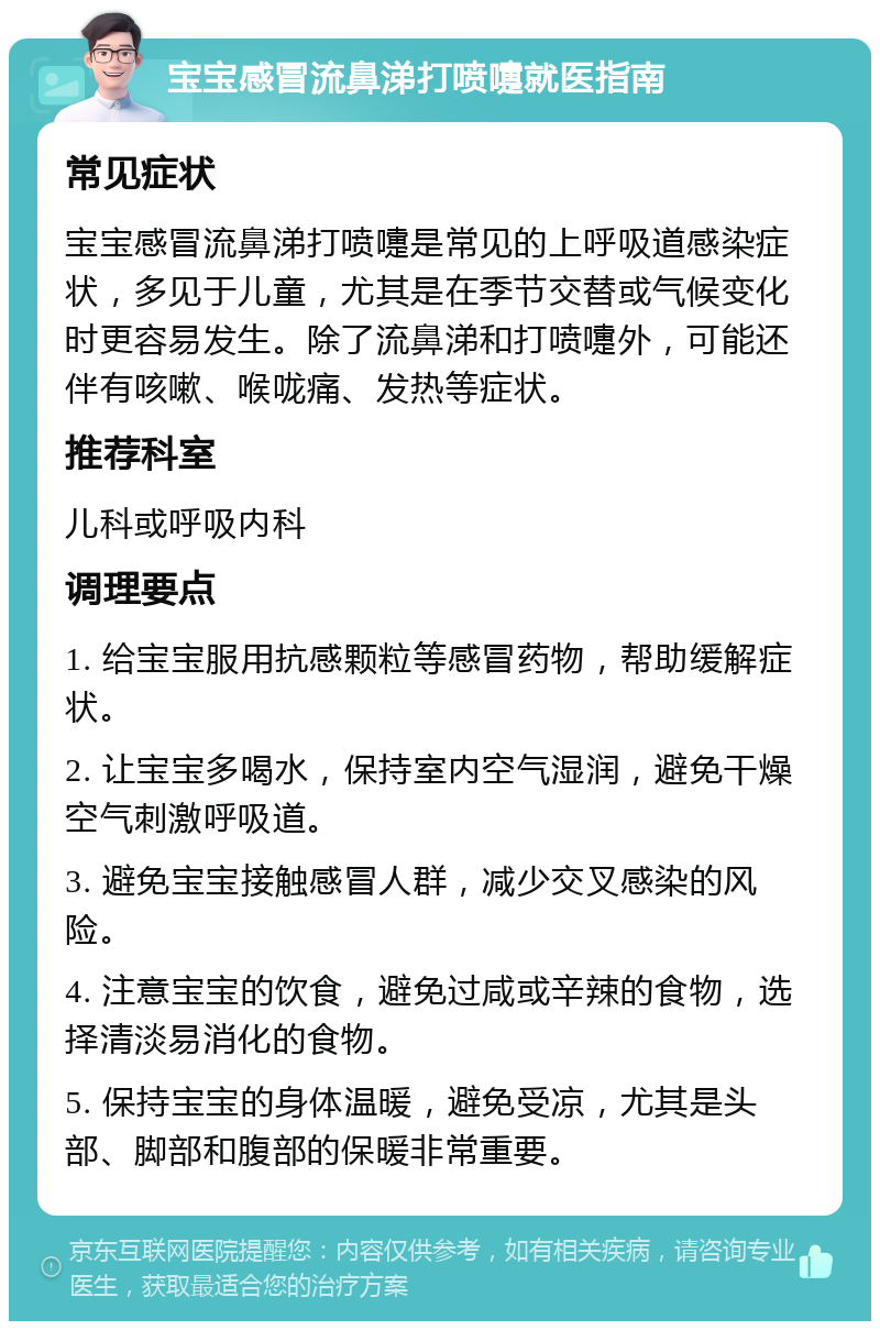 宝宝感冒流鼻涕打喷嚏就医指南 常见症状 宝宝感冒流鼻涕打喷嚏是常见的上呼吸道感染症状，多见于儿童，尤其是在季节交替或气候变化时更容易发生。除了流鼻涕和打喷嚏外，可能还伴有咳嗽、喉咙痛、发热等症状。 推荐科室 儿科或呼吸内科 调理要点 1. 给宝宝服用抗感颗粒等感冒药物，帮助缓解症状。 2. 让宝宝多喝水，保持室内空气湿润，避免干燥空气刺激呼吸道。 3. 避免宝宝接触感冒人群，减少交叉感染的风险。 4. 注意宝宝的饮食，避免过咸或辛辣的食物，选择清淡易消化的食物。 5. 保持宝宝的身体温暖，避免受凉，尤其是头部、脚部和腹部的保暖非常重要。