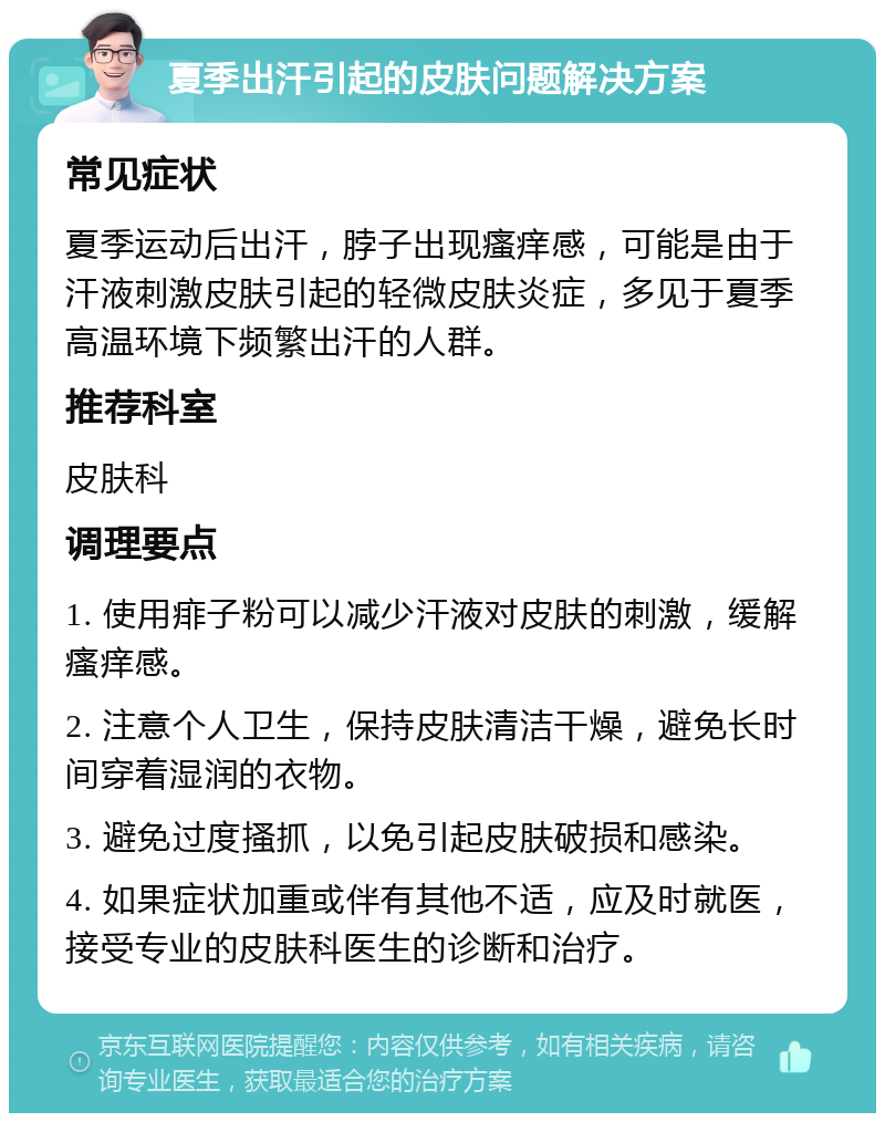 夏季出汗引起的皮肤问题解决方案 常见症状 夏季运动后出汗，脖子出现瘙痒感，可能是由于汗液刺激皮肤引起的轻微皮肤炎症，多见于夏季高温环境下频繁出汗的人群。 推荐科室 皮肤科 调理要点 1. 使用痱子粉可以减少汗液对皮肤的刺激，缓解瘙痒感。 2. 注意个人卫生，保持皮肤清洁干燥，避免长时间穿着湿润的衣物。 3. 避免过度搔抓，以免引起皮肤破损和感染。 4. 如果症状加重或伴有其他不适，应及时就医，接受专业的皮肤科医生的诊断和治疗。