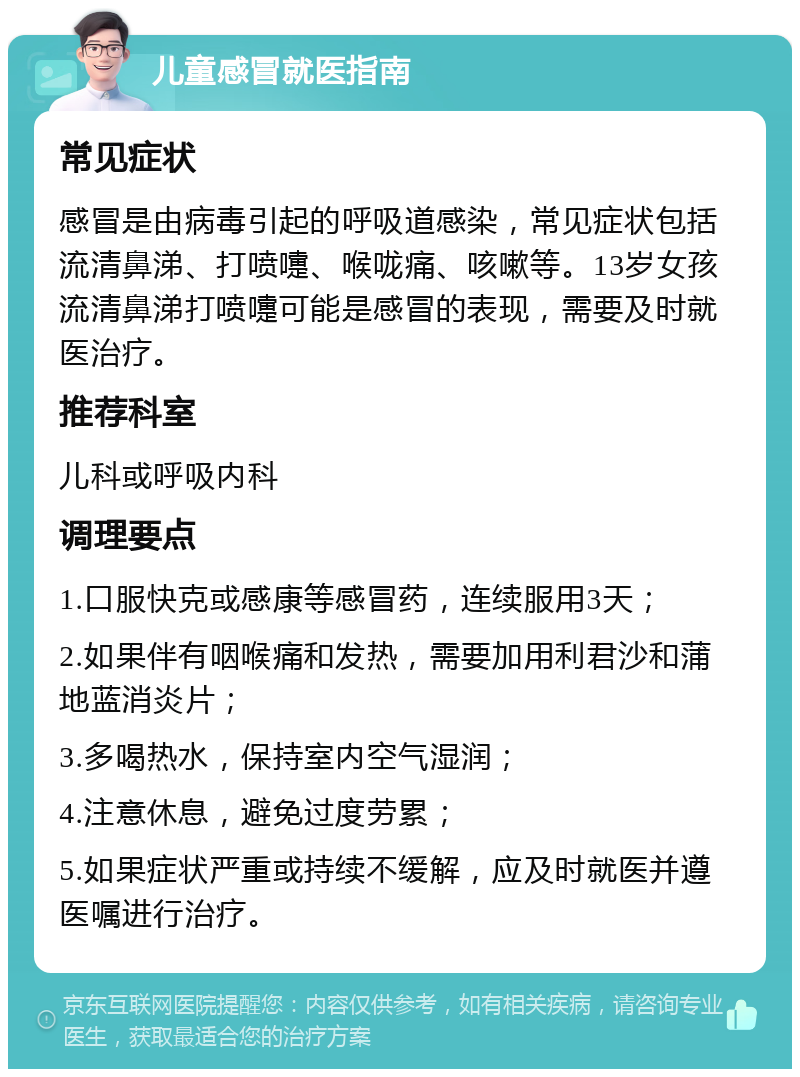 儿童感冒就医指南 常见症状 感冒是由病毒引起的呼吸道感染，常见症状包括流清鼻涕、打喷嚏、喉咙痛、咳嗽等。13岁女孩流清鼻涕打喷嚏可能是感冒的表现，需要及时就医治疗。 推荐科室 儿科或呼吸内科 调理要点 1.口服快克或感康等感冒药，连续服用3天； 2.如果伴有咽喉痛和发热，需要加用利君沙和蒲地蓝消炎片； 3.多喝热水，保持室内空气湿润； 4.注意休息，避免过度劳累； 5.如果症状严重或持续不缓解，应及时就医并遵医嘱进行治疗。