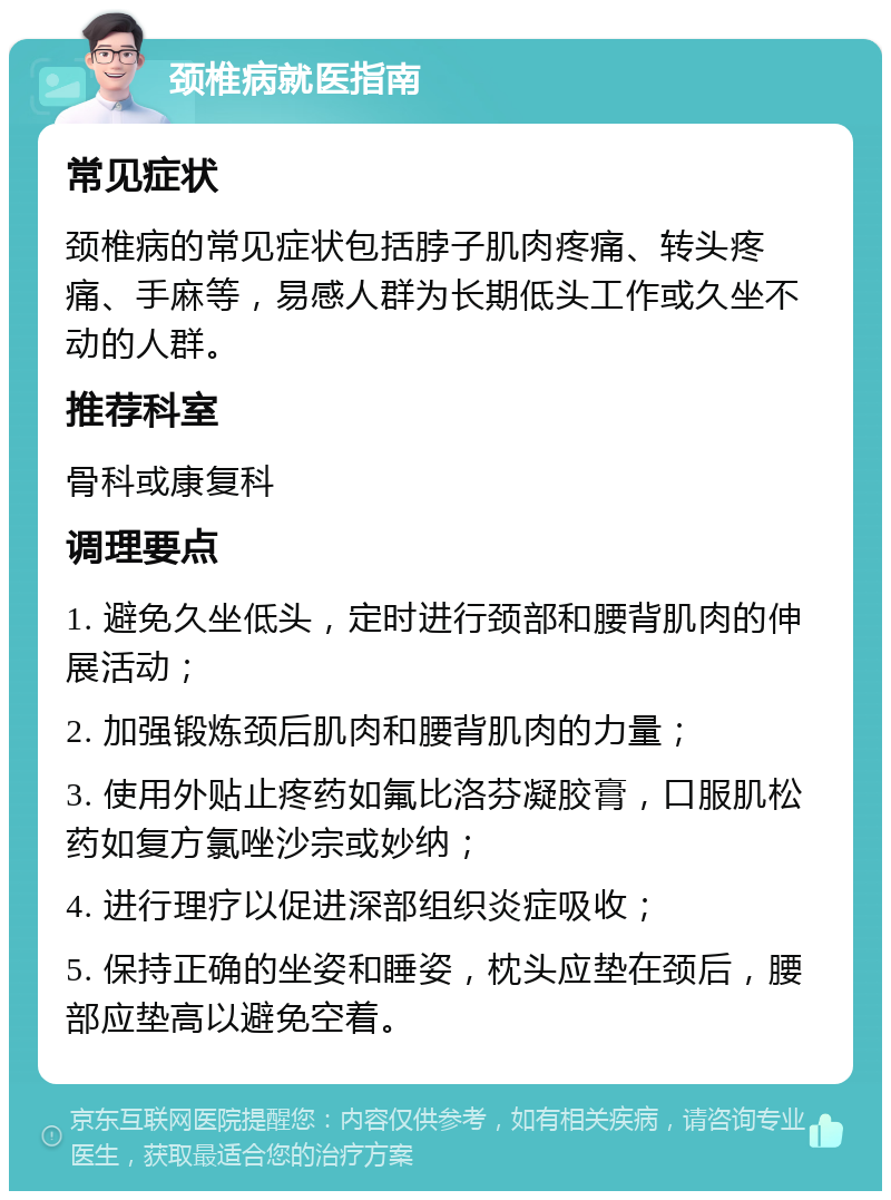 颈椎病就医指南 常见症状 颈椎病的常见症状包括脖子肌肉疼痛、转头疼痛、手麻等，易感人群为长期低头工作或久坐不动的人群。 推荐科室 骨科或康复科 调理要点 1. 避免久坐低头，定时进行颈部和腰背肌肉的伸展活动； 2. 加强锻炼颈后肌肉和腰背肌肉的力量； 3. 使用外贴止疼药如氟比洛芬凝胶膏，口服肌松药如复方氯唑沙宗或妙纳； 4. 进行理疗以促进深部组织炎症吸收； 5. 保持正确的坐姿和睡姿，枕头应垫在颈后，腰部应垫高以避免空着。