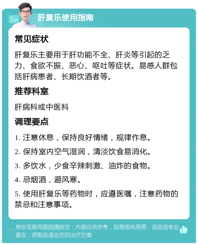 肝复乐使用指南 常见症状 肝复乐主要用于肝功能不全、肝炎等引起的乏力、食欲不振、恶心、呕吐等症状。易感人群包括肝病患者、长期饮酒者等。 推荐科室 肝病科或中医科 调理要点 1. 注意休息，保持良好情绪，规律作息。 2. 保持室内空气湿润，清淡饮食易消化。 3. 多饮水，少食辛辣刺激、油炸的食物。 4. 忌烟酒，避风寒。 5. 使用肝复乐等药物时，应遵医嘱，注意药物的禁忌和注意事项。